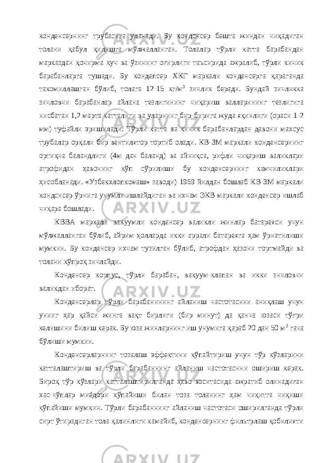 конденсернинг трубасига уланади. Бу кондснсер бешта жиндан чиқадиган толани қабул қилишга мўлжалланган. Толалар тўрли катта барабандан марказдан қочирма куч ва ўзининг оғирлиги таъсирида ажралиб, тўрли кичик барабанларга тушади. Бу кондепсер ХКГ маркали конденсерга қараганда такомиллашган бўлиб, толага 12-15 кг/м 3 зичлик беради. Бундай зичликка зичловчи барабанлар айлана тезлигининг чиқариш валларининг тезлигига нисбатан 1,2 марта катталиги ва уларнинг бир-бирига жуда яқинлиги (ораси 1-2 мм) туфайли эришилади. Тўрли катта ва кичик барабанлардан давони махсус трубалар орқали бир вентилятор тортиб олади. КВ-ЗМ маркали конденсернинг ортиқча баландлиги (4м дан баланд) ва айниқса, рифли чиқариш валиклари атрофидан ҳавонинг кўп сўрилиши бу конденсернинг камчиликлари ҳисобланади. «Узбекхлопкомаш» заводи) 1969 йилдан бошлаб КВ-ЗМ маркали кондснсер ўрнига унумли ишлайдиган ва ихчам ЭКВ маркали конденсер ишлаб чиқара бошлади. КВВА маркали вакуумли конденсер валикли жинлар батареяси учун мўлжалланган бўлиб, айрим ҳолларда икки аррали батареяга ҳам ўрнатилиши мумкин. Бу конденсер ихчам тузилган бўлиб, атрофдан ҳазони тортмайди ва толани кўпроқ зичлайди. Конденсер корпус, тўрли барабан, вакуум-клапан ва икки знчловчи валикдан иборат. Конденсерлар тўрли барабанининг айланиш частотасини аниқлаш учун унииг ҳар қайси жинга вақт бирлиги (бир минут) да қанча юзаси тўғри келишини билиш керак. Бу юза жинларнинг иш унумига қараб 20 дан 50 м 2 гача бўлиши мумкин. Конденсерларнинг тозалаш эффектини кўпайтириш учун тўр кўзларини катталаштириш ва тўрли барабаннинг айланиш частотаснни ошириш керак. Бироқ тўр кўзлари катталаштирилганда ҳаво воситасида ажратиб олинадиған хас-чўплар миёдори кўпайиши билан тоза толанинг ҳам чиқитга чиқиши кўпайиши мумкин. Тўрли барабаннинг айланиш частотаси оширилганда тўрли сирт ўтирадиган тола қалинлиги камайиб, конденсернинг фильтрлаш қобилияти 