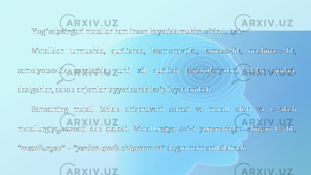 Yog‘och singari metallar ham inson hayotida muhim o‘rin tutadi. Metalldan turmushda, qurilishda, kosmonavtika, kemasozlik, mashinasozlik, samolyotsozlik sohalarida, turli xil qurilish konstruksiyalari, elektr simlari, dastgohlar, asbob-anjomlar tayyorlashda ko‘p foydalaniladi. Sanoatning metall ishlab chiqaruvchi sohasi va metall olish va tozalash metallurgiya sanoati deb ataladi. Metallurgiya so‘zi yunonchadan olingan bo‘lib, “ metallurgeo ” – “ yerdan qazib chiqaraman ” degan ma’noni bildiradi. 