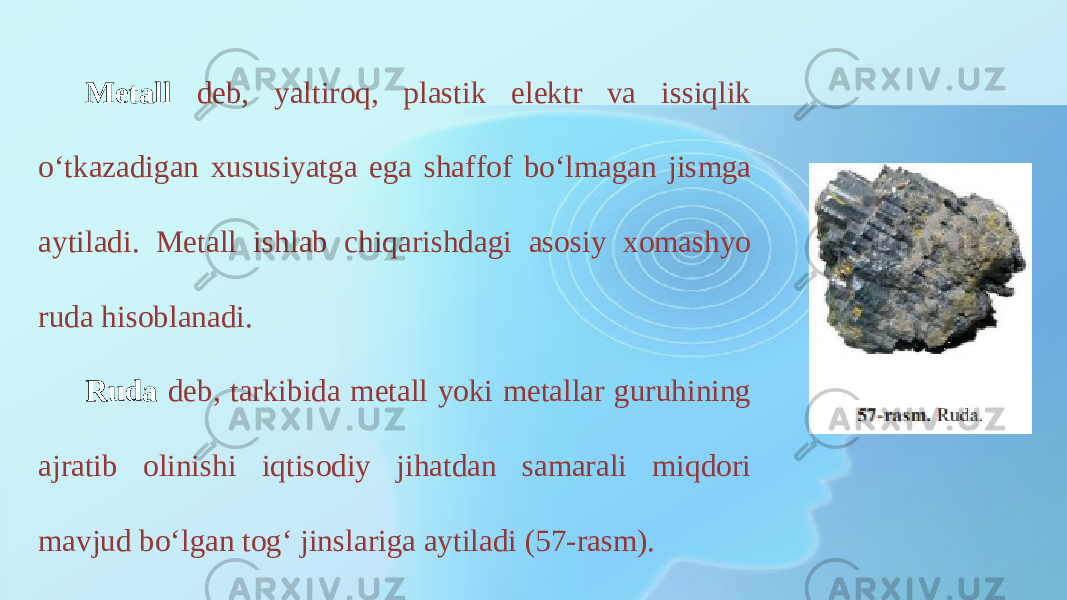 Metall deb, yaltiroq, plastik elektr va issiqlik o‘tkazadigan xususiyatga ega shaffof bo‘lmagan jismga aytiladi. Metall ishlab chiqarishdagi asosiy xomashyo ruda hisoblanadi. Ruda deb, tarkibida metall yoki metallar guruhining ajratib olinishi iqtisodiy jihatdan samarali miqdori mavjud bo‘lgan tog‘ jinslariga aytiladi (57-rasm). 