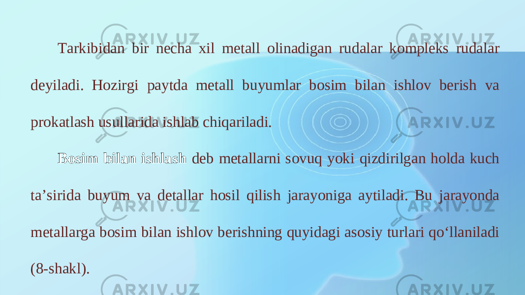 Tarkibidan bir necha xil metall olinadigan rudalar kompleks rudalar deyiladi. Hozirgi paytda metall buyumlar bosim bilan ishlov berish va prokatlash usullarida ishlab chiqariladi. Bosim bilan ishlash deb metallarni sovuq yoki qizdirilgan holda kuch ta’sirida buyum va detallar hosil qilish jarayoniga aytiladi. Bu jarayonda metallarga bosim bilan ishlov berishning quyidagi asosiy turlari qo‘llaniladi (8-shakl). 