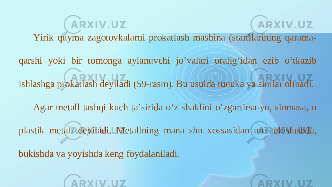 Yirik quyma zagotovkalarni prokatlash mashina (stan)larining qarama- qarshi yoki bir tomonga aylanuvchi jo‘valari oralig‘idan ezib o‘tkazib ishlashga prokatlash deyiladi (59-rasm). Bu usulda tunuka va simlar olinadi. Agar metall tashqi kuch ta’sirida o‘z shaklini o‘zgartirsa-yu, sinmasa, u plastik metall deyiladi. Metallning mana shu xossasidan uni tekislashda, bukishda va yoyishda keng foydalaniladi. 