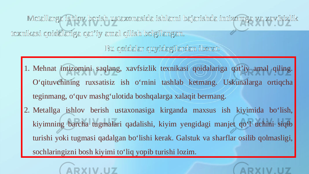 Metallarga ishlov berish ustaxonasida ishlarni bajarishda intizomga va xavfsizlik texnikasi qoidalariga qat’iy amal qilish belgilangan. Bu qoidalar quyidagilardan iborat: 1. Mehnat intizomini saqlang, xavfsizlik texnikasi qoidalariga qat’iy amal qiling. O‘qituvchining ruxsatisiz ish o‘rnini tashlab ketmang. Uskunalarga ortiqcha teginmang, o‘quv mashg‘ulotida boshqalarga xalaqit bermang. 2. Metallga ishlov berish ustaxonasiga kirganda maxsus ish kiyimida bo‘lish, kiyimning barcha tugmalari qadalishi, kiyim yengidagi manjet qo‘l uchini siqib turishi yoki tugmasi qadalgan bo‘lishi kerak. Galstuk va sharflar osilib qolmasligi, sochlaringizni bosh kiyimi to‘liq yopib turishi lozim. 