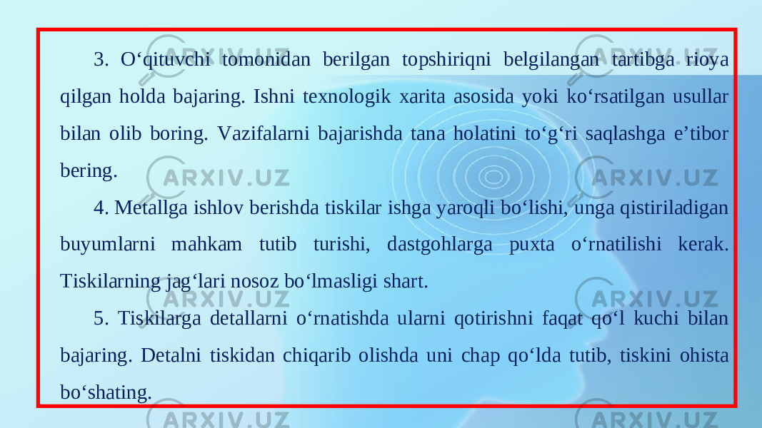 3. O‘qituvchi tomonidan berilgan topshiriqni belgilangan tartibga rioya qilgan holda bajaring. Ishni texnologik xarita asosida yoki ko‘rsatilgan usullar bilan olib boring. Vazifalarni bajarishda tana holatini to‘g‘ri saqlashga e’tibor bering. 4. Metallga ishlov berishda tiskilar ishga yaroqli bo‘lishi, unga qistiriladigan buyumlarni mahkam tutib turishi, dastgohlarga puxta o‘rnatilishi kerak. Tiskilarning jag‘lari nosoz bo‘lmasligi shart. 5. Tiskilarga detallarni o‘rnatishda ularni qotirishni faqat qo‘l kuchi bilan bajaring. Detalni tiskidan chiqarib olishda uni chap qo‘lda tutib, tiskini ohista bo‘shating. 