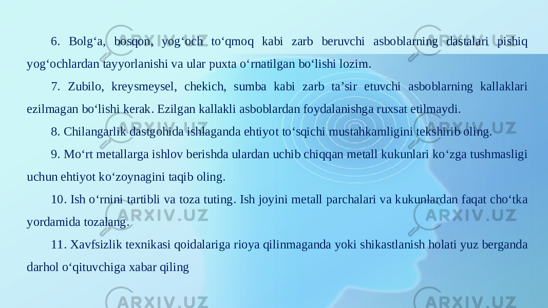 6. Bolg‘a, bosqon, yog‘och to‘qmoq kabi zarb beruvchi asboblarning dastalari pishiq yog‘ochlardan tayyorlanishi va ular puxta o‘rnatilgan bo‘lishi lozim. 7. Zubilo, kreysmeysel, chekich, sumba kabi zarb ta’sir etuvchi asboblarning kallaklari ezilmagan bo‘lishi kerak. Ezilgan kallakli asboblardan foydalanishga ruxsat etilmaydi. 8. Chilangarlik dastgohida ishlaganda ehtiyot to‘sqichi mustahkamligini tekshirib oling. 9. Mo‘rt metallarga ishlov berishda ulardan uchib chiqqan metall kukunlari ko‘zga tushmasligi uchun ehtiyot ko‘zoynagini taqib oling. 10. Ish o‘rnini tartibli va toza tuting. Ish joyini metall parchalari va kukunlardan faqat cho‘tka yordamida tozalang. 11. Xavfsizlik texnikasi qoidalariga rioya qilinmaganda yoki shikastlanish holati yuz berganda darhol o‘qituvchiga xabar qiling 