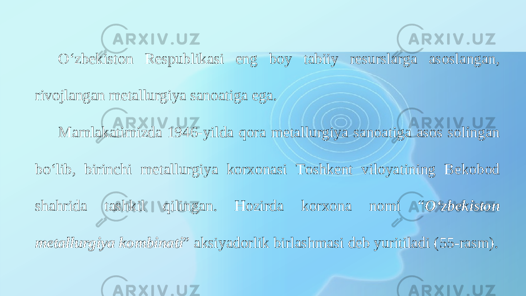 O‘zbekiston Respublikasi eng boy tabiiy resurslarga asoslangan, rivojlangan metallurgiya sanoatiga ega. Mamlakatimizda 1946-yilda qora metallurgiya sanoatiga asos solingan bo‘lib, birinchi metallurgiya korxonasi Toshkent viloyatining Bekobod shahrida tashkil qilingan. Hozirda korxona nomi “ Oʻzbekiston metallurgiya kombinati ” aksiyadorlik birlashmasi deb yuritiladi (55-rasm). 