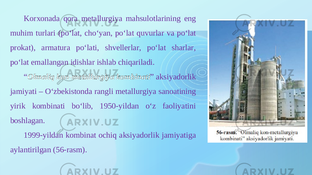 Korxonada qora metallurgiya mahsulotlarining eng muhim turlari (poʻlat, choʻyan, poʻlat quvurlar va poʻlat prokat), armatura poʻlati, shvellerlar, poʻlat sharlar, poʻlat emallangan idishlar ishlab chiqariladi. “ Olmaliq kon-metallurgiya kombinati ” aksiyadorlik jamiyati – Oʻzbekistonda rangli metallurgiya sanoatining yirik kombinati bo‘lib, 1950-yildan o‘z faoliyatini boshlagan. 1999-yildan kombinat ochiq aksi yadorlik jamiyatiga aylantirilgan (56-rasm). 