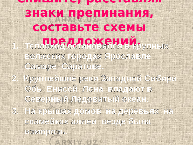 Спишите, расставляя знаки препинания, составьте схемы предложений. 1. Теплоход остановился в крупных волжских городах Ярославле Самаре Саратове. 2. Крупнейшие реки Западной Сибири Обь Енисей Лена впадают в Северный Ледовитый океан. 3. На крышах домов на деревьях на скамейках аллеи везде была изморозь. 