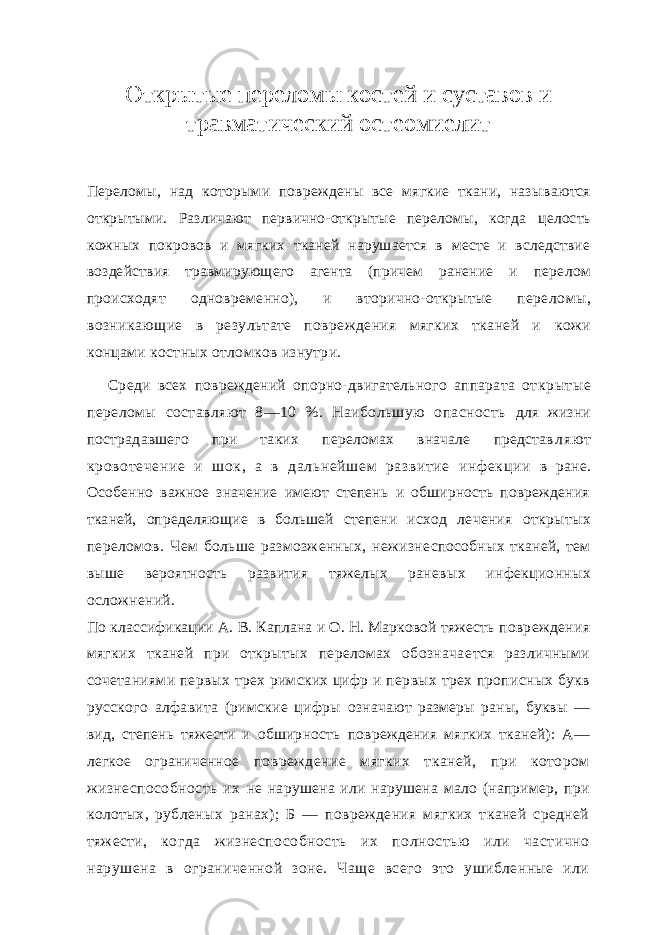 Открытые переломы костей и суставов и травматический остеомиелит Переломы, над которыми повреждены все мягкие ткани, назы ваются открытыми. Различают первично-открытые переломы, когда целость кожных покровов и мягких тканей нарушается в месте и вследствие воздействия травмирующего агента (причем ранение и перелом происходят одновременно), и вторично-открытые пере ломы, возникающие в результате повреждения мягких тканей и кожи концами костных отломков изнутри. Среди всех повреждений опорно-двигательного аппарата от крытые переломы составляют 8—10 %. Наибольшую опасность для жизни пострадавшего при таких переломах вначале представ ляют кровотечение и шок, а в дальнейшем развитие инфекции в ране. Особенно важное значение имеют степень и обширность повреждения тканей, определяющие в большей степени исход ле чения открытых переломов. Чем больше размозженных, нежизне способных тканей, тем выше вероятность развития тяжелых ране вых инфекционных осложнений. По классификации А. В. Каплана и О. Н. Марковой тяжесть повреждения мягких тканей при открытых переломах обознача ется различными сочетаниями первых трех римских цифр и пер вых трех прописных букв русского алфавита (римские цифры означают размеры раны, буквы — вид, степень тяжести и обшир ность повреждения мягких тканей): А— легкое ограниченное повреждение мягких тканей, при котором жизнеспособность их не нарушена или нарушена мало (например, при колотых, рубле ных ранах); Б — повреждения мягких тканей средней тяжести, когда жизнеспособность их полностью или частично нарушена в ограниченной зоне. Чаще всего это ушибленные или 