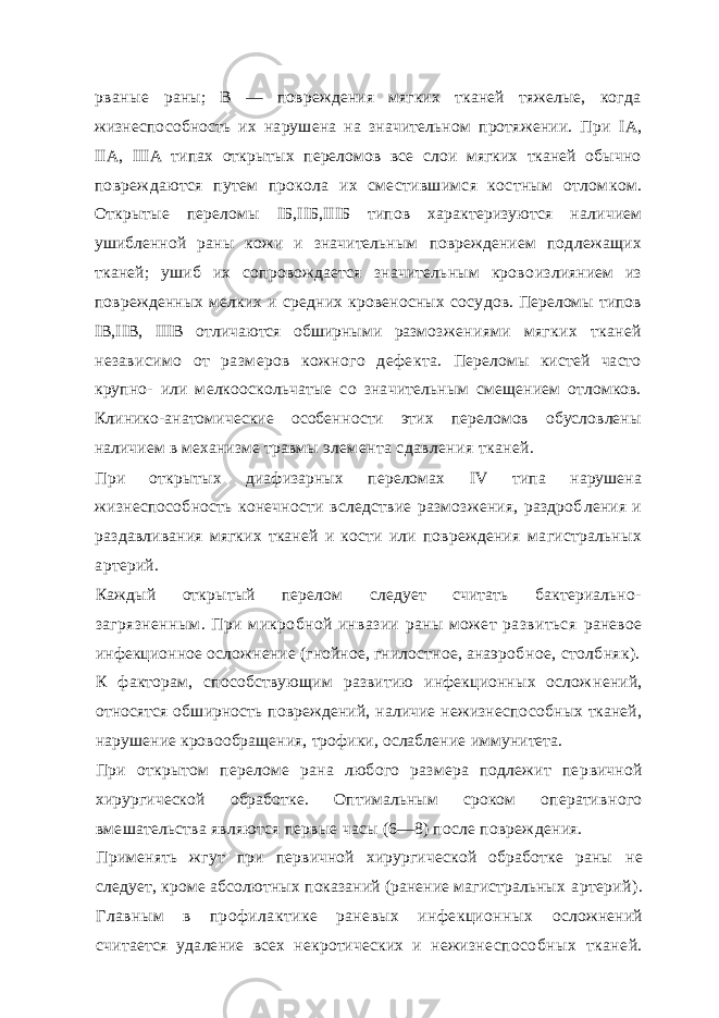 рваные раны; В — повреждения мягких тканей тяжелые, когда жизнеспо собность их нарушена на значительном протяжении. При I А, II А, III А типах открытых переломов все слои мягких тканей обычно повреждаются путем прокола их сместившимся костным отлом ком. Открытые переломы I Б, II Б, III Б типов характеризуются на личием ушибленной раны кожи и значительным повреждением под лежащих тканей; ушиб их сопровождается значительным крово излиянием из поврежденных мелких и средних кровеносных сосу дов. Переломы типов I В, II В, III В отличаются обширными размоз жениями мягких тканей независимо от размеров кожного дефек та. Переломы кистей часто крупно- или мелкооскольчатые со зна чительным смещением отломков. Клинико-анатомические особен ности этих переломов обусловлены наличием в механизме травмы элемента сдавления тканей. При открытых диафизарных переломах IV типа нарушена жизнеспособность конечности вследствие размозжения, раздроб ления и раздавливания мягких тканей и кости или повреждения магистральных артерий. Каждый открытый перелом следует считать бактериально- загрязненным. При микробной инвазии раны может развиться раневое инфекционное осложнение (гнойное, гнилостное, анаэроб ное, столбняк). К факторам, способствующим развитию инфекционных ослож нений, относятся обширность повреждений, наличие нежизнеспо собных тканей, нарушение кровообращения, трофики, ослабление иммунитета. При открытом переломе рана любого размера подлежит пер вичной хирургической обработке. Оптимальным сроком оператив ного вмешательства являются первые часы (6—8) после повреж дения. Применять жгут при первичной хирургической обработке раны не следует, кроме абсолютных показаний (ранение магистральных артерий). Главным в профилактике раневых инфекционных осложнений считается удаление всех некротических и нежизне способных тканей. 