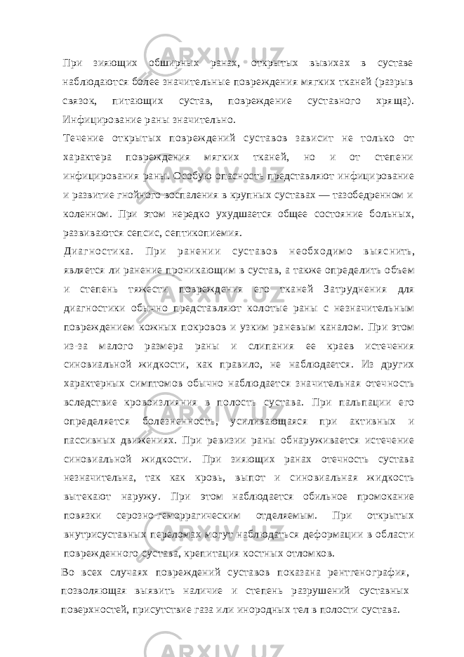 При зияющих обширных ранах, открытых вывихах в суставе наблюдаются более значительные повреждения мягких тканей (разрыв связок, питающих сустав, повреждение суставного хря ща). Инфицирование раны значительно. Течение открытых повреждений суставов зависит не только от характера повреждения мягких тканей, но и от степени инфицирования раны. Особую опасность представляют инфици рование и развитие гнойного воспаления в крупных суставах — тазобедренном и коленном. При этом нередко ухудшается общее состояние больных, развиваются сепсис, септикопиемия. Д и а г н о с т и к а . П р и р а н е н и и с у с т а в о в н е о б х о д и м о в ы я с нить, является ли ранение проникающим в сустав, а также опре делить объем и степень тяжести повреждения его тканей За труднения для диагностики обычно представляют колотые раны с незначительным повреждением кожных покровов и узким ра невым каналом. При этом из-за малого размера раны и слипания ее краев истечения синовиальной жидкости, как правило, не наблюдается. Из других характерных симптомов обычно наблю дается значительная отечность вследствие кровоизлияния в по лость сустава. При пальпации его определяется болезненность, усиливающаяся при активных и пассивных движениях. При ре визии раны обнаруживается истечение синовиальной жидкости. При зияющих ранах отечность сустава незначительна, так как кровь, выпот и синовиальная жидкость вытекают наружу. При этом наблюдается обильное промокание повязки серозно-геморрагическим отделяемым. При открытых внутрисуставных перело мах могут наблюдаться деформации в области поврежденного сустава, крепитация костных отломков. Во всех случаях повреждений суставов показана рентгено графия, позволяющая выявить наличие и степень разрушений суставных поверхностей, присутствие газа или инородных тел в полости сустава. 