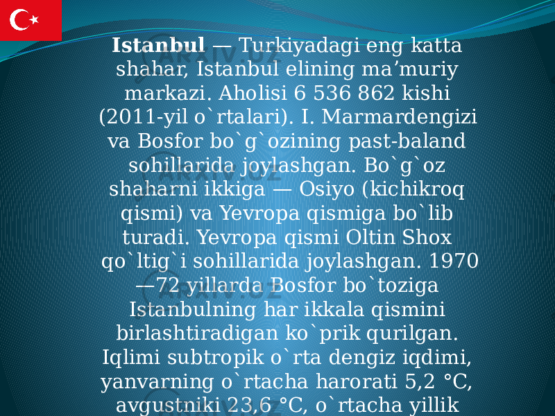  Istanbul  — Turkiyadagi eng katta shahar, Istanbul elining maʼmuriy markazi. Aholisi 6 536 862 kishi (2011-yil o`rtalari). I. Marmardengizi va Bosfor bo`g`ozining past-baland sohillarida joylashgan. Bo`g`oz shaharni ikkiga — Osiyo (kichikroq qismi) va Yevropa qismiga bo`lib turadi. Yevropa qismi Oltin Shox qo`ltig`i sohillarida joylashgan. 1970 —72 yillarda Bosfor bo`toziga Istanbulning har ikkala qismini birlashtiradigan ko`prik qurilgan. Iqlimi subtropik o`rta dengiz iqdimi, yanvarning o`rtacha harorati 5,2 °C, avgustniki 23,6 °C, o`rtacha yillik yog`in 633 mm 