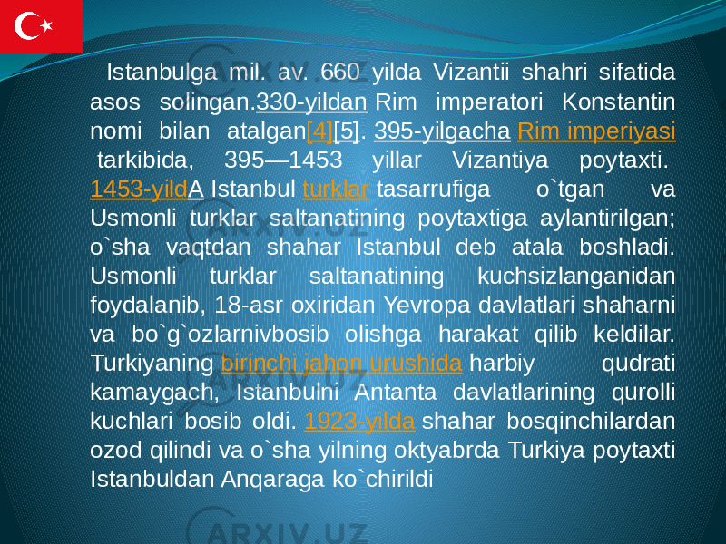  Istanbulga mil. av. 660 yilda Vizantii shahri sifatida asos solingan. 330-yildan  Rim imperatori Konstantin nomi bilan atalgan [4] [5] .  395-yilgacha   Rim imperiyasi  tarkibida, 395—1453 yillar Vizantiya poytaxti.  1453-yild A  Istanbul  turklar  tasarrufiga o`tgan va Usmonli turklar saltanatining poytaxtiga aylantirilgan; o`sha vaqtdan shahar Istanbul deb atala boshladi. Usmonli turklar saltanatining kuchsizlanganidan foydalanib, 18-asr oxiridan Yevropa davlatlari shaharni va bo`g`ozlarnivbosib olishga harakat qilib keldilar. Turkiyaning  birinchi jahon urushida  harbiy qudrati kamaygach, Istanbulni Antanta davlatlarining qurolli kuchlari bosib oldi.  1923-yilda  shahar bosqinchilardan ozod qilindi va o`sha yilning oktyabrda Turkiya poytaxti Istanbuldan Anqaraga ko`chirildi 