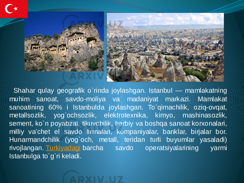  Shahar qulay geografik o`rinda joylashgan. Istanbul — mamlakatning muhim sanoat, savdo-moliya va madaniyat markazi. Mamlakat sanoatining 60% i Istanbulda joylashgan. To`qimachilik, oziq-ovqat, metallsozlik, yog`ochsozlik, elektrotexnika, kimyo, mashinasozlik, sement, ko`n poyabzal, tikuvchilik, harbiy va boshqa sanoat korxonalari, milliy va’chet el savdo firmalari, kompaniyalar, banklar, birjalar bor. Hunarmandchilik (yog`och, metall, teridan turli buyumlar yasaladi) rivojlangan.  Turkiyadagi  barcha savdo operatsiyalarining yarmi Istanbulga to`g`ri keladi. 