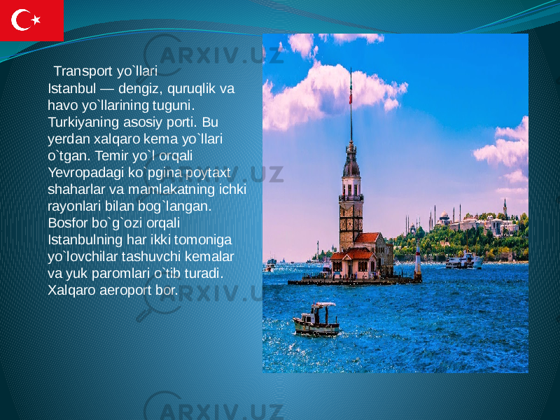  Transport yo`llari Istanbul — dengiz, quruqlik va havo yo`llarining tuguni. Turkiyaning asosiy porti. Bu yerdan xalqaro kema yo`llari o`tgan. Temir yo`l orqali Yevropadagi ko`pgina poytaxt shaharlar va mamlakatning ichki rayonlari bilan bog`langan. Bosfor bo`g`ozi orqali Istanbulning har ikki tomoniga yo`lovchilar tashuvchi kemalar va yuk paromlari o`tib turadi. Xalqaro aeroport bor. 