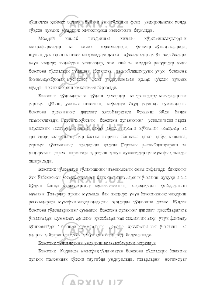 қўшилган қиймат солиғи бўйича уни тўлашни фоиз ундирилмаган ҳолда тўқсон кунлик муддатга кечиктириш имконияти берилади. Моддий ишлаб чиқаришва хизмат кўрсатишсоҳасидаги микрофирмалар ва кичик корхоналарга, фермер хўжаликларига, шунингдек юридик шахс мақомидаги дехкон хўжаликларига ўз эхтиёжлари учун импорт килаётган ускуналар, хом ашё ва моддий ресурслар учун божхона тўловлари тўлашни (божхона расмийлаштируви учун божхона йиғимларибундан мустасно) фоиз ундирилмаган ҳолда тўқсон кунлик муддатга кечиктириш имконияти берилади. Божхона тўловларини тўлаш товарлар ва транспорт воситаларини гаровга қўйиш, учинчи шахснинг кафолати ёхуд тегишли суммаларни божхона органининг депозит ҳисобварагига ўтказиш йўли билан таъминланади. Гаровга қўювчи божхона органининг розилигисиз гаров нарсасини тасарруф этишга ҳақли эмас. Гаровга кўйилган товарлар ва транспорт воситалари, агар божхона органи бошқача қарор қабул килмаса, гаровга қўювчининг эгалигида қолади. Гаровни расмийлаштириш ва ундирувни гаров нарсасига қаратиш қонун ҳужжатларига мувофиқ амалга оширилади. Божхона тўловлари тўланишини таъминловчи омил сифатида банкнинг ёки Ўзбекистон Республикасида банк операцияларини ўтказиш ҳуқуқига эга бўлган бошқа молия-кредит муассасасининг кафолатидан фойдаланиш мумкин. Товарлар эркин муомала ёки экспорт учун божхонанинг чиқариш режимларига мувофиқ чиқариладиган ҳолларда тўланиши лозим бўлган божхона тўловларининг суммаси божхона органинг депозит ҳисобварагига ўтказилади. Суммалар депозит ҳисобварагида сақланган вақт учун фоизлар қўшилмайди. Тегишли суммаларни депозит ҳисобварагига ўтказиш ва уларни қайтариш тартиби қонун ҳужжатларида белгиланади. Божхона тўловларини ундириш ва жавобгарлик чоралари Божхона Кодексга мувофиқ тўланмаган божхона тўловлари божхона органи томонидан сўзсиз тартибда ундирилади, товарларни нотижорат 