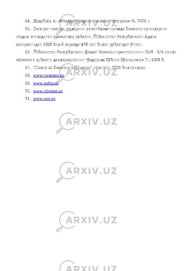 14. Додабоев А. «Международное таможенное право» Ф. 2001 г. 15. Экспорт-импорт юкларини расмийлаштиришда божхона органларига тақдим этиладиган ҳужжатлар руйхати. Ўзбекистон Республикаси Адлия вазирлигидан 1998 йил 8 апрелда 428-сон билан руйхатдан ўтган. 16. Ўзбекистон Республикаси Давлат Божхона кумитасининг 05/8 - 373-сонли «Божхона қиймати декларациясини тўлдириш бўйича йўриқнома» Т.: 1998 й. 17. &#34;Солик ва божхона хабарлари&#34; газетаси. 2006 йил сонлари 18. www. customs . uz . 19. www. soliq .uz . 20. www . ziyonet . uz 21. www.nur.uz 