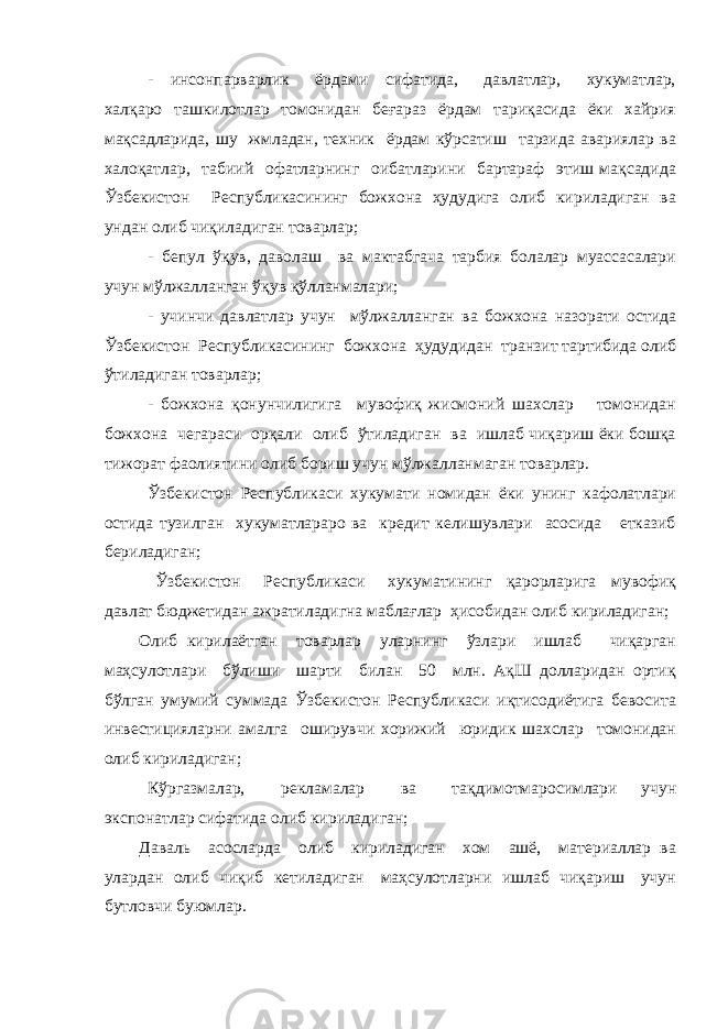 - инсонпарварлик ёрдами сифатида, давлатлар, хукуматлар, халқаро ташкилотлар томонидан беғараз ёрдам тариқасида ёки хайрия мақсадларида, шу жмладан, техник ёрдам кўрсатиш тарзида авариялар ва халоқатлар, табиий офатларнинг оибатларини бартараф этиш мақсадида Ўзбекистон Республикасининг божхона ҳудудига олиб кириладиган ва ундан олиб чиқиладиган товарлар; - бепул ўқув, даволаш ва мактабгача тарбия болалар муассасалари учун мўлжалланган ўқув қўлланмалари; - учинчи давлатлар учун мўлжалланган ва божхона назорати остида Ўзбекистон Республикасининг божхона ҳудудидан транзит тартибида олиб ўтиладиган товарлар; - божхона қонунчилигига мувофиқ жисмоний шахслар томонидан божхона чегараси орқали олиб ўтиладиган ва ишлаб чиқариш ёки бошқа тижорат фаолиятини олиб бориш учун мўлжалланмаган товарлар. Ўзбекистон Республикаси хукумати номидан ёки унинг кафолатлари остида тузилган хукуматлараро ва кредит келишувлари асосида етказиб бериладиган; Ўзбекистон Республикаси хукуматининг қарорларига мувофиқ давлат бюджетидан ажратиладигна маблағлар ҳисобидан олиб кириладиган; Олиб кирилаётган товарлар уларнинг ўзлари ишлаб чиқарган маҳсулотлари бўлиши шарти билан 50 млн. АқШ долларидан ортиқ бўлган умумий суммада Ўзбекистон Республикаси иқтисодиётига бевосита инвестицияларни амалга оширувчи хорижий юридик шахслар томонидан олиб кириладиган; Кўргазмалар, рекламалар ва тақдимотмаросимлари учун экспонатлар сифатида олиб кириладиган; Даваль асосларда олиб кириладиган хом ашё, материаллар ва улардан олиб чиқиб кетиладиган маҳсулотларни ишлаб чиқариш учун бутловчи буюмлар. 