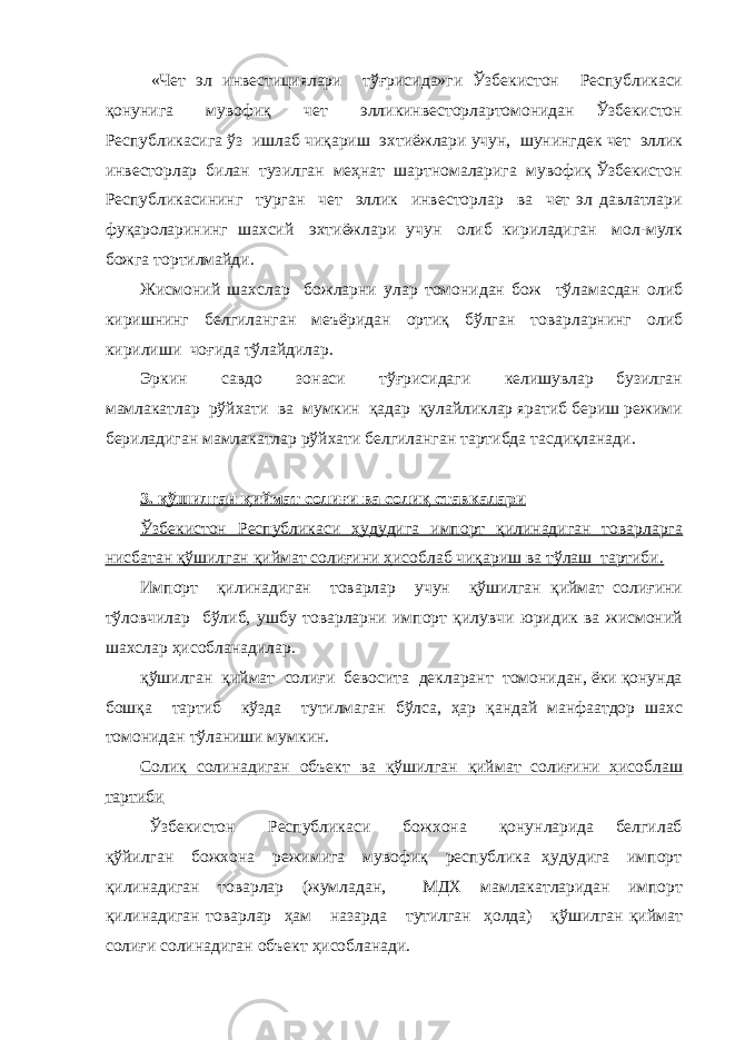  «Чет эл инвестициялари тўғрисида»ги Ўзбекистон Республикаси қонунига мувофиқ чет элликинвесторлартомонидан Ўзбекистон Республикасига ўз ишлаб чиқариш эхтиёжлари учун, шунингдек чет эллик инвесторлар билан тузилган меҳнат шартномаларига мувофиқ Ўзбекистон Республикасининг турган чет эллик инвесторлар ва чет эл давлатлари фуқароларининг шахсий эхтиёжлари учун олиб кириладиган мол-мулк божга тортилмайди. Жисмоний шахслар божларни улар томонидан бож тўламасдан олиб киришнинг белгиланган меъёридан ортиқ бўлган товарларнинг олиб кирилиши чоғида тўлайдилар. Эркин савдо зонаси тўғрисидаги келишувлар бузилган мамлакатлар рўйхати ва мумкин қадар қулайликлар яратиб бериш режими бериладиган мамлакатлар рўйхати белгиланган тартибда тасдиқланади. 3. қўшилган қиймат солиғи ва солиқ ставкалари Ўзбекистон Республикаси ҳудудига импорт қилинадиган товарларга нисбатан қўшилган қиймат солиғини ҳисоблаб чиқариш ва тўлаш тартиби. Импорт қилинадиган товарлар учун қўшилган қиймат солиғини тўловчилар бўлиб, ушбу товарларни импорт қилувчи юридик ва жисмоний шахслар ҳисобланадилар. қўшилган қиймат солиғи бевосита декларант томонидан, ёки қонунда бошқа тартиб кўзда тутилмаган бўлса, ҳар қандай манфаатдор шахс томонидан тўланиши мумкин. Солиқ солинадиган объект ва қўшилган қиймат солиғини ҳисоблаш тартиби Ўзбекистон Республикаси божхона қонунларида белгилаб қўйилган божхона режимига мувофиқ республика ҳудудига импорт қилинадиган товарлар (жумладан, МДХ мамлакатларидан импорт қилинадиган товарлар ҳам назарда тутилган ҳолда) қўшилган қиймат солиғи солинадиган объект ҳисобланади. 