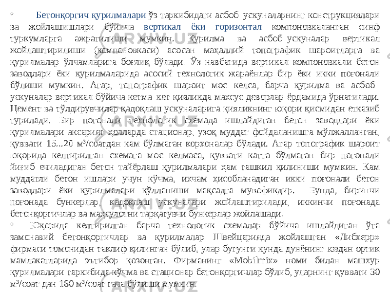 • Бетонқоргич қурилмалари ўз таркибидаги асбоб–ускуналарнинг конструкциялари ва жойлашишлари бўйича вертикал ёки горизонтал компоновкаланган синф туркумларга ажратилиши мумкин. Қурилма ва асбоб–ускуналар вертикал жойлаштирилиши (компоновкаси) асосан маҳаллий топографик шароитларга ва қурилмалар ўлчамларига боғлиқ бўлади. Ўз навбатида вертикал компоновкали бетон заводлари ёки қурилмаларида асосий технологик жараёнлар бир ёки икки поғонали бўлиши мумкин. Агар, топографик шароит мос келса, барча қурилма ва асбоб– ускуналар вертикал бўйича кетма–кет қияликда махсус деворлар ёрдамида ўрнатилади. Цемент ва тўлдирувчилар қадоқлаш ускуналарига қияликнинг юқори қисмидан етказиб турилади. Бир погонали технологик схемада ишлайдиган бетон заводлари ёки қурилмалари аксарият ҳолларда стационар, узоқ муддат фойдаланишга мўлжалланган, қуввати 15...20 м 3 /соатдан кам бўлмаган корхоналар бўлади. Агар топографик шароит юқорида келтирилган схемага мос келмаса, қуввати катта бўлмаган бир погонали йиғиб–ечиладиган бетон тайёрлаш қурилмалари ҳам ташкил қилиниши мумкин. Кам муддатли бетон ишлари учун кўчма, ихчам ҳисобланадиган икки поғонали бетон заводлари ёки қурилмалари қўлланиши мақсадга мувофикдир. Бунда, биринчи поғонада бункерлар, кадоқлаш ускуналари жойлаштирилади, иккинчи поғонада бетонқоргичлар ва маҳсулотни тарқатувчи бункерлар жойлашади. • Юқорида келтирилган барча технологик схемалар бўйича ишлайдиган ўта замонавий бетонқоргичлар ва қурилмалар Швейцарияда жойлашган «Либхерр» фирмаси томонидан таклиф қилинган бўлиб, улар бугунги кунда дунёнинг юздан ортик мамлакатларида эътибор қозонган. Фирманинг «Mobilmix» номи билан машхур қурилмалари таркибида кўчма ва стационар бетонқоргичлар бўлиб, уларнинг қуввати 30 м 3 /соат дан 180 м 3 /соат гача бўлиши мумкин. 