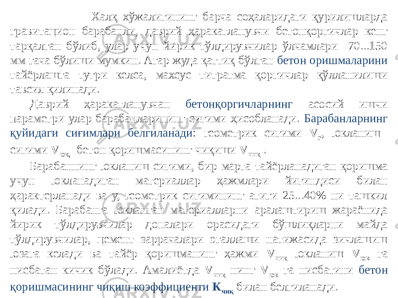  Халқ хўжалигининг барча соҳаларидаги қурилишларда гравитацион барабанли, даврий ҳаракатланувчи бетонқоргичлар кенг тарқалган бўлиб, улар учун йирик тўлдирувчилар ўлчамлари 70...150 мм гача бўлиши мумкин. Агар жуда қаттиқ бўлган бетон оришмаларини тайёрлашга туғри келса, махсус титратма қоргичлар қўлланилиши тавсия қилинади. Даврий ҳаракатланувчан бетонқоргичларнинг асосий ишчи параметри улар барабанларининг сиғими ҳисобланади. Барабанларнинг қуйидаги сиғимлари белгиланади: геометрик сиғими V г , юкланиш сиғими V юк, бетон қоришмасининг чиқиши V чиқ . Барабаннинг юкланиш сиғими, бир марта тайёрланадиган қоришма учун юкланадиган материаллар ҳажмлари йиғиндиси билан ҳарактерланади ва у, геометрик сиғимининг атиги 25...40% ни ташкил қилади. Барабанга юкланган материалларни аралаштириш жараёнида йирик тўлдирувчилар доналари орасидаги бўшлиқларни майда тўлдирувчилар, цемент заррачалари эгаллаши натижасида зичлашиш юзага келади ва тайёр қоришманинг ҳажми V чиқ юкланиш V юк га нисбатан кичик бўлади. Амалиётда V чиқ нинг V юк га нисбатини бетон қоришмасининг чиқиш коэффициенти К чиқ билан белгиланади. 