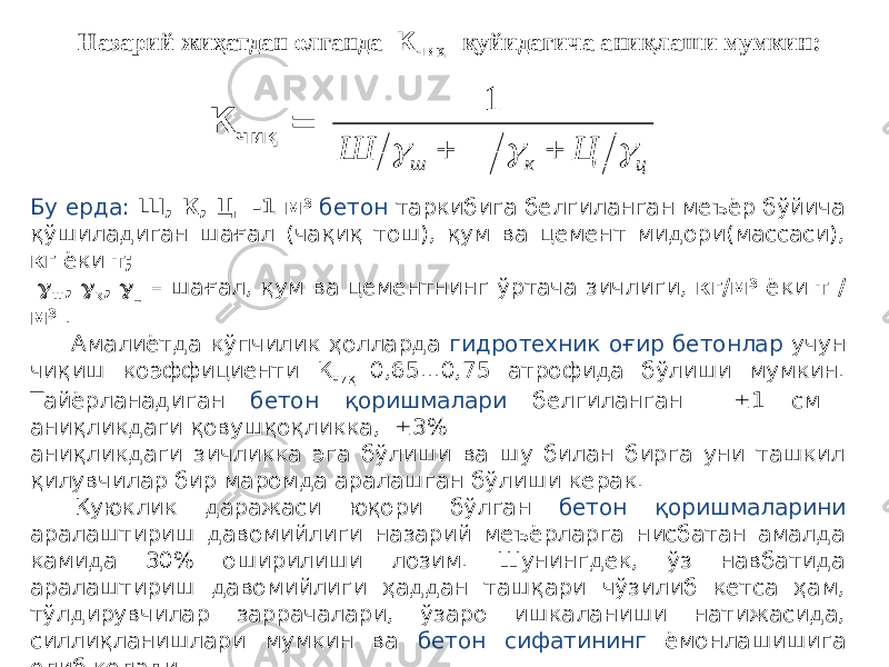 К чиқ = Бу ерда: Ш, К, Ц -1 м 3 бетон таркибига белгиланган меъёр бўйича қўшиладиган шағал (чақиқ тош), қум ва цемент мидори(массаси), кг ёки т;  ш ,  к ,  ц – шағал, қум ва цементнинг ўртача зичлиги, кг/м 3 ёки т / м 3 . Амалиётда кўпчилик ҳолларда гидротехник оғир бетонлар учун чиқиш коэффициенти К чиқ 0,65...0,75 атрофида бўлиши мумкин. Тайёрланадиган бетон қоришмалари белгиланган  1 см аниқликдаги қовушқоқликка,  3% аниқликдаги зичликка эга бўлиши ва шу билан бирга уни ташкил қилувчилар бир маромда аралашган бўлиши керак. Қуюклик даражаси юқори бўлган бетон қоришмаларини аралаштириш давомийлиги назарий меъёрларга нисбатан амалда камида 30% оширилиши лозим. Шунингдек, ўз навбатида аралаштириш давомийлиги ҳаддан ташқари чўзилиб кетса ҳам, тўлдирувчилар заррачалари, ўзаро ишкаланиши натижасида, силлиқланишлари мумкин ва бетон сифатининг ёмонлашишига олиб келади. Назарий жиҳатдан олганда К чиқ қуйидагича аниқлаши мумкин:ц к ш Ц Ш      1 