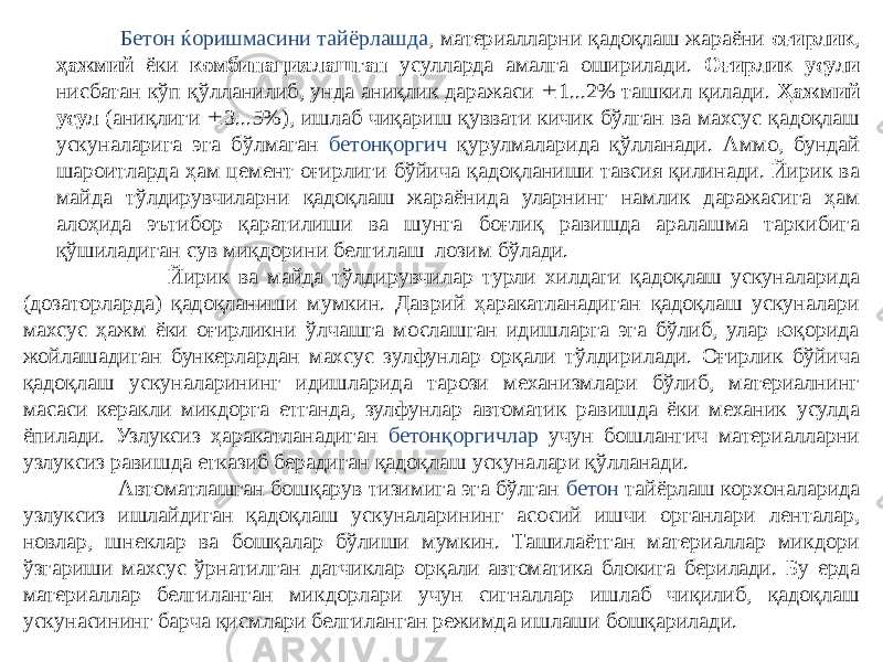  Бетон ќоришмасини тайёрлашда , материалларни қадоқлаш жараёни оғирлик , ҳажмий ёки комбинациялашган усулларда амалга оширилади. Оғирлик усули нисбатан кўп қўлланилиб, унда аниқлик даражаси  1...2% ташкил қилади. Ҳажмий усул (аниқлиги  3...5%), ишлаб чиқариш қуввати кичик бўлган ва махсус қадоқлаш ускуналарига эга бўлмаган бетонқоргич қурулмаларида қўлланади. Аммо, бундай шароитларда ҳам цемент оғирлиги бўйича қадоқланиши тавсия қилинади. Йирик ва майда тўлдирувчиларни қадоқлаш жараёнида уларнинг намлик даражасига ҳам алоҳида эътибор қаратилиши ва шунга боғлиқ равишда аралашма таркибига қўшиладиган сув миқдорини белгилаш лозим бўлади. Йирик ва майда тўлдирувчилар турли хилдаги қадоқлаш ускуналарида (дозаторларда) қадоқланиши мумкин. Даврий ҳаракатланадиган қадоқлаш ускуналари махсус ҳажм ёки оғирликни ўлчашга мослашган идишларга эга бўлиб, улар юқорида жойлашадиган бункерлардан махсус зулфунлар орқали тўлдирилади. Оғирлик бўйича қадоқлаш ускуналарининг идишларида тарози механизмлари бўлиб, материалнинг масаси керакли микдорга етганда, зулфунлар автоматик равишда ёки механик усулда ёпилади. Узлуксиз ҳаракатланадиган бетонқоргичлар учун бошлангич материалларни узлуксиз равишда етказиб берадиган қадоқлаш ускуналари қўлланади. Автоматлашган бошқарув тизимига эга бўлган бетон тайёрлаш корхоналарида узлуксиз ишлайдиган қадоқлаш ускуналарининг асосий ишчи органлари ленталар, новлар, шнеклар ва бошқалар бўлиши мумкин. Ташилаётган материаллар микдори ўзгариши махсус ўрнатилган датчиклар орқали автоматика блокига берилади. Бу ерда материаллар белгиланган микдорлари учун сигналлар ишлаб чиқилиб, қадоқлаш ускунасининг барча қисмлари белгиланган режимда ишлаши бошқарилади. 