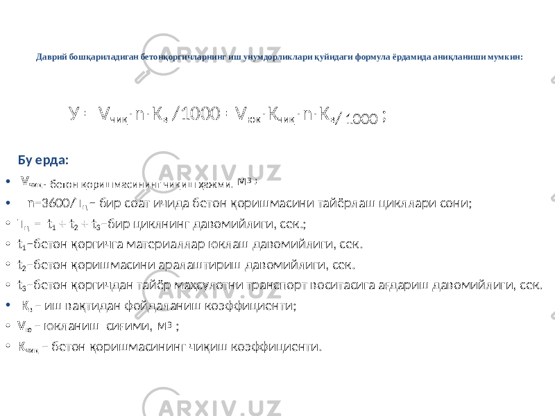 Даврий бошқариладиган бетонқоргичларнинг иш унумдорликлари қуйидаги формула ёрдамида аниқланиши мумкин: У = V чиқ n К⋅ ⋅ в /1000 =V юк К ⋅ чиқ n К ⋅ ⋅ в / 1000 ; Бу ерда: • V чиқ - бетон қоришмасининг чиқиш ҳажми , м 3 ; • n =3600/ Т ц – бир соат ичида бетон қоришмасини тайёрлаш цикллари сони; • Т ц = t 1 + t 2 + t 3 –бир циклнинг давомийлиги, сек.; • t 1 – бетон қоргичга материаллар юклаш давомийлиги, сек. • t 2 –бетон қоришмасини аралаштириш давомийлиги, сек. • t 3 –бетон қоргичдан тайёр маҳсулотни транспорт воситасига ағдариш давомийлиги, сек. • К в – иш вақтидан фойдаланиш коэффициенти; • V ю – юкланиш сиғими, м 3 ; • К чиқ – бетон қоришмасининг чиқиш коэффициенти. 