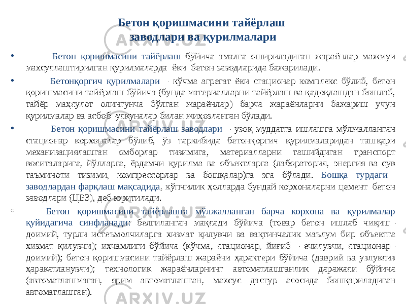 Бетон қоришмасини тайёрлаш заводлари ва қурилмалари • Бетон қоришмасини тайёрлаш бўйича амалга ошириладиган жараёнлар мажмуи махсуслаштирилган қурилмаларда ёки бетон заводларида бажарилади. • Бетонқоргич қурилмалари – кўчма агрегат ёки стационар комплекс бўлиб, бетон қоришмасини тайёрлаш бўйича (бунда материалларни тайёрлаш ва қадоқлашдан бошлаб, тайёр маҳсулот олингунча бўлган жараёнлар) барча жараёнларни бажариш учун қурилмалар ва асбоб–ускуналар билан жиҳозланган бўлади. • Бетон қоришмасини тайёрлаш заводлари – узоқ муддатга ишлашга мўлжалланган стационар корхоналар бўлиб, ўз таркибида бетонқоргич қурилмаларидан ташқари механизациялашган омборлар тизимига, материалларни ташийдиган транспорт воситаларига, йўлларга, ёрдамчи қурилма ва объектларга (лаборатория, энергия ва сув таъминоти тизими, компрессорлар ва бошқалар)га эга бўлади. Бошқа турдаги заводлардан фарқлаш мақсадида , кўпчилик ҳолларда бундай корхоналарни цемент–бетон заводлари (ЦБЗ), деб юритилади. • Бетон қоришмасини тайёрлашга мўлжалланган барча корхона ва қурилмалар қуйидагича синфланади: белгиланган мақсади бўйича (товар бетон ишлаб чиқиш– доимий, турли истеъмолчиларга хизмат қилувчи ва вақтинчалик маълум бир объектга хизмат қилувчи); ихчамлиги бўйича (кўчма, стационар, йиғиб – ечилувчи, стационар– доимий); бетон қоришмасини тайёрлаш жараёни ҳарактери бўйича (даврий ва узлуксиз ҳаракатланувчи); технологик жараёнларнинг автоматлашганлик даражаси бўйича (автоматлашмаган, ярим автоматлашган, махсус дастур асосида бошқариладиган автоматлашган). 