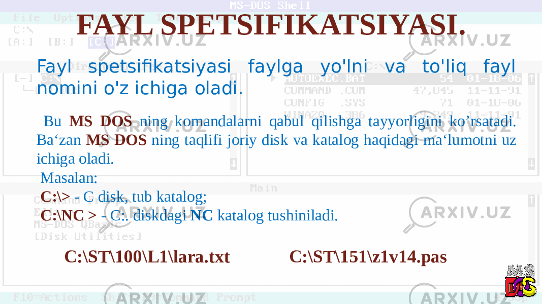 FAYL SPETSIFIKATSIYASI. Fayl spetsifikatsiyasi faylga yo&#39;lni va to&#39;liq fayl nomini o&#39;z ichiga oladi. Bu MS DOS ning komandalarni qabul qilishga tayyorligini ko’rsatadi. Ba‘zan MS DOS ning taqlifi joriy disk va katalog haqidagi ma‘lumotni uz ichiga oladi. Masalan: С:\> - С disk, tub katalog; C:\NC > - C:. diskdagi NC katalog tushiniladi. C:\ST\100\L1\lara.txt C:\ST\151\z1v14.pas 