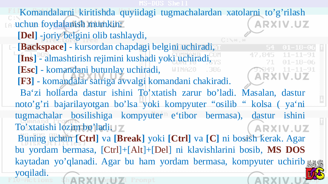  Komandalarni kiritishda quyiidagi tugmachalardan xatolarni to’g’rilash uchun foydalanish mumkin: [ Del ] -joriy belgini olib tashlaydi, [ Backspace ] - kursordan chapdagi belgini uchiradi, [ Ins ] - almashtirish rejimini kushadi yoki uchiradi, [ Esc ] - komandani butunlay uchiradi, [ F3 ] - komandalar satriga avvalgi komandani chakiradi. Ba‘zi hollarda dastur ishini To’xtatish zarur bo’ladi. Masalan, dastur noto’g’ri bajarilayotgan bo’lsa yoki kompyuter “osilib “ kolsa ( ya‘ni tugmachalar bosilishiga kompyuter e‘tibor bermasa), dastur ishini To’xtatishi lozim bo’ladi. Buning uchun [ Ctrl ] va [ Break ] yoki [ Ctrl ] va [ C ] ni bosish kerak. Agar bu yordam bermasa, [ Ctrl ]+[ Alt ]+[ Del ] ni klavishlarini bosib, MS DOS kaytadan yo’qlanadi. Agar bu ham yordam bermasa, kompyuter uchirib yoqiladi. 