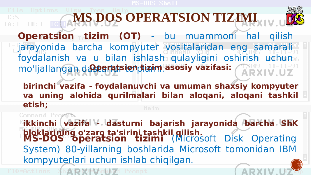 MS DOS OPERATSION TIZIMI MS-DOS operatsion tizimi (Microsoft Disk Operating System) 80-yillarning boshlarida Microsoft tomonidan IBM kompyuterlari uchun ishlab chiqilgan.Operatsion tizim (OT) - bu muammoni hal qilish jarayonida barcha kompyuter vositalaridan eng samarali foydalanish va u bilan ishlash qulayligini oshirish uchun mo&#39;ljallangan dasturlar to&#39;plami. Operatsion tizim asosiy vazifasi: birinchi vazifa - foydalanuvchi va umuman shaxsiy kompyuter va uning alohida qurilmalari bilan aloqani, aloqani tashkil etish; ikkinchi vazifa - dasturni bajarish jarayonida barcha ShK bloklarining o&#39;zaro ta&#39;sirini tashkil qilish. 