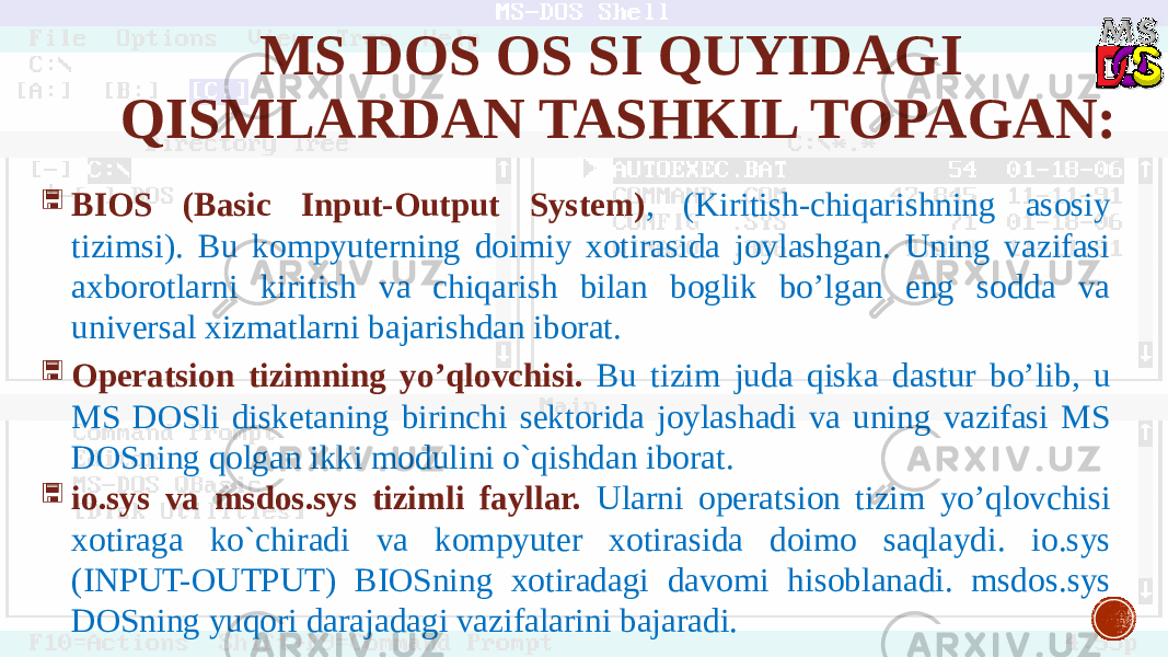 MS DOS OS SI QUYIDAGI QISMLARDAN TASHKIL TOPAGAN:  BIOS (Basic Input-Output System) , (Kiritish-chiqarishning asosiy tizimsi). Bu kompyuterning doimiy xotirasida joylashgan. Uning vazifasi axborotlarni kiritish va chiqarish bilan boglik bo’lgan eng sodda va universal xizmatlarni bajarishdan iborat.  Operatsion tizimning yo’qlovchisi. Bu tizim juda qiska dastur bo’lib, u MS DOSli disketaning birinchi sektorida joylashadi va uning vazifasi MS DOSning qolgan ikki modulini o`qishdan iborat.  io.sys va msdos.sys tizimli fayllar. Ularni operatsion tizim yo’qlovchisi xotiraga ko`chiradi va kompyuter xotirasida doimo saqlaydi. io.sys (INPUT-OUTPUT) BIOSning xotiradagi davomi hisoblanadi. msdos.sys DOSning yuqori darajadagi vazifalarini bajaradi. 