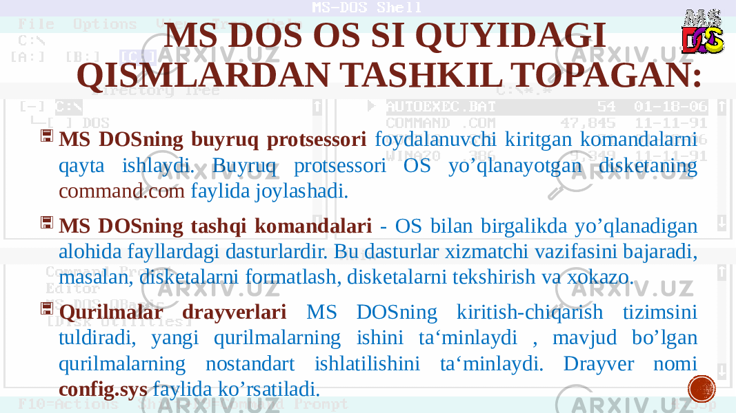 MS DOS OS SI QUYIDAGI QISMLARDAN TASHKIL TOPAGAN:  MS DOSning buyruq protsessori foydalanuvchi kiritgan komandalarni qayta ishlaydi. Buyruq protsessori OS yo’qlanayotgan disketaning command.com faylida joylashadi.  MS DOSning tashqi komandalari - OS bilan birgalikda yo’qlanadigan alohida fayllardagi dasturlardir. Bu dasturlar xizmatchi vazifasini bajaradi, masalan, disketalarni formatlash, disketalarni tekshirish va xokazo.  Qurilmalar drayverlari MS DOSning kiritish-chiqarish tizimsini tuldiradi, yangi qurilmalarning ishini ta‘minlaydi , mavjud bo’lgan qurilmalarning nostandart ishlatilishini ta‘minlaydi. Drayver nomi config.sys faylida ko’rsatiladi. 