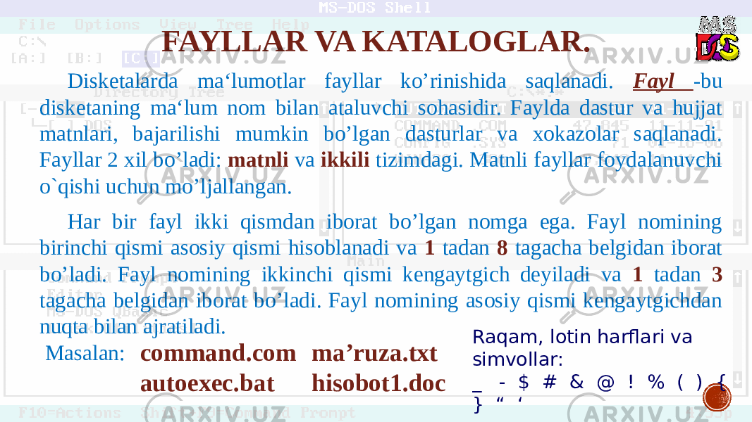 FAYLLAR VA KATALOGLAR. Disketalarda ma‘lumotlar fayllar ko’rinishida saqlanadi. Fayl -bu disketaning ma‘lum nom bilan ataluvchi sohasidir. Faylda dastur va hujjat matnlari, bajarilishi mumkin bo’lgan dasturlar va xokazolar saqlanadi. Fayllar 2 xil bo’ladi: matnli va ikkili tizimdagi. Matnli fayllar foydalanuvchi o`qishi uchun mo’ljallangan. Har bir fayl ikki qismdan iborat bo’lgan nomga ega. Fayl nomining birinchi qismi asosiy qismi hisoblanadi va 1 tadan 8 tagacha belgidan iborat bo’ladi. Fayl nomining ikkinchi qismi kengaytgich deyiladi va 1 tadan 3 tagacha belgidan iborat bo’ladi. Fayl nomining asosiy qismi kengaytgichdan nuqta bilan ajratiladi. Masalan: сommand.com autoexec.bat ma’ruza.txt hisobot1.doc Raqam, lotin harflari va simvollar: _ - $ # & @ ! % ( ) { } “ ‘ 