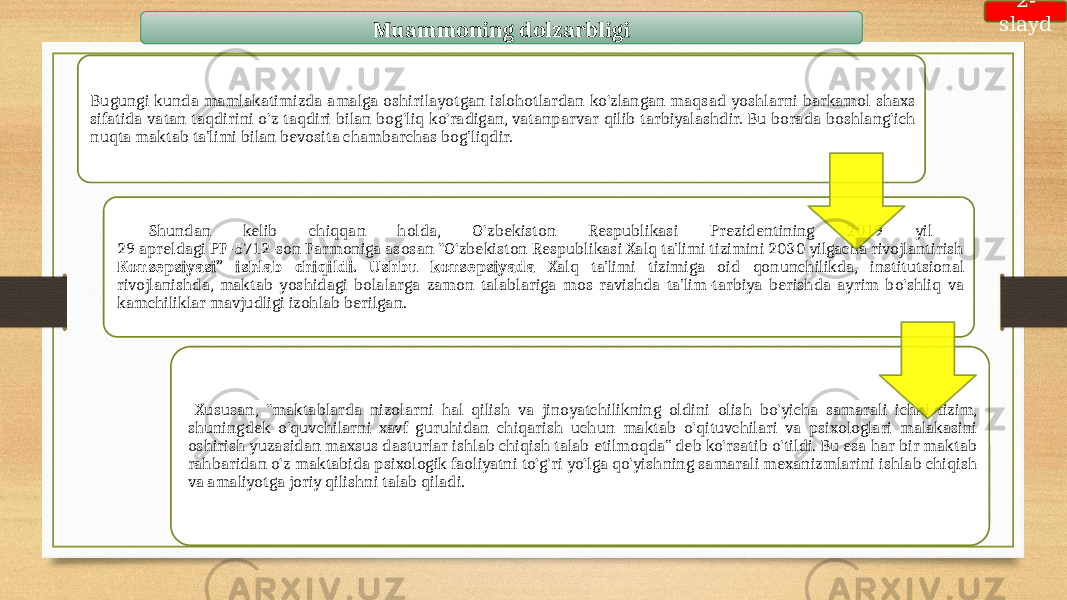 Muammoning dolzarbligi Bugungi kunda mamlakatimizda amalga oshirilayotgan islohotlardan ko‘zlangan maqsad yoshlarni barkamol shaxs sifatida vatan taqdirini o‘z taqdiri bilan bog‘liq ko‘radigan, vatanparvar qilib tarbiyalashdir. Bu borada boshlang‘ich nuqta maktab ta’limi bilan bevosita chambarchas bog’liqdir. Shundan kelib chiqqan holda, O‘zbekiston Respublikasi Prezidentining 2019 yil 29 apreldagi PF-5712-son Farmoniga asosan “O‘zbekiston Respublikasi Xalq ta’limi tizimini 2030 yilgacha rivojlantirish Konsepsiyasi” ishlab chiqildi. Ushbu konsepsiyada Xalq ta’limi tizimiga oid qonunchilikda, institutsional rivojlanishda, maktab yoshidagi bolalarga zamon talablariga mos ravishda ta’lim-tarbiya berishda ayrim bo‘shliq va kamchiliklar mavjudligi izohlab berilgan. Xususan, “maktablarda nizolarni hal qilish va jinoyatchilikning oldini olish bo‘yicha samarali ichki tizim, shuningdek o‘quvchilarni xavf guruhidan chiqarish uchun maktab o‘qituvchilari va psixologlari malakasini oshirish yuzasidan maxsus dasturlar ishlab chiqish talab etilmoqda” deb ko‘rsatib o‘tildi. Bu esa har bir maktab rahbaridan o‘z maktabida psixologik faoliyatni to‘g‘ri yo‘lga qo‘yishning samarali mexanizmlarini ishlab chiqish va amaliyotga joriy qilishni talab qiladi. 2- slayd 