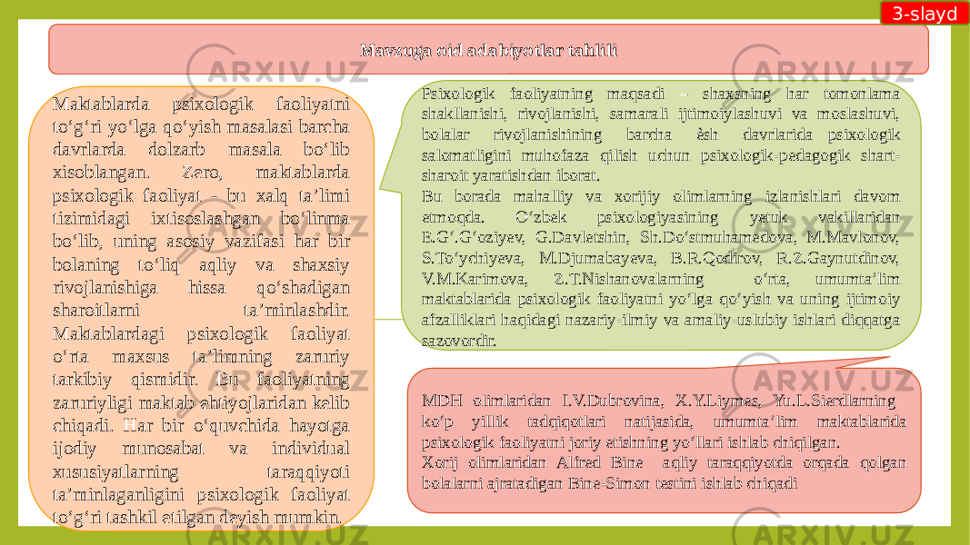 Mavzuga oid adabiyotlar tahlili Maktablarda psixologik faoliyatni to‘g‘ri yo‘lga qo‘yish masalasi barcha davrlarda dolzarb masala bo‘lib xisoblangan. Zero, maktablarda psixologik faoliyat - bu xalq ta’limi tizimidagi ixtisoslashgan bo‘linma bo‘lib, uning asosiy vazifasi har bir bolaning to‘liq aqliy va shaxsiy rivojlanishiga hissa qo‘shadigan sharoitlarni ta’minlashdir. Maktablardagi psixologik faoliyat o‘rta maxsus ta’limning zaruriy tarkibiy qismidir. Bu faoliyatning zaruriyligi maktab ehtiyojlaridan kelib chiqadi. Har bir o‘quvchida hayotga ijodiy munosabat va individual xususiyatlarning taraqqiyoti ta’minlaganligini psixologik faoliyat to‘g‘ri tashkil etilgan deyish mumkin. Psixologik faoliyatning maqsadi – shaxsning har tomonlama shakllanishi, rivojlanishi, samarali ijtimoiylashuvi va moslashuvi, bolalar rivojlanishining barcha ѐsh davrlarida psixologik salomatligini muhofaza qilish uchun psixologik-pedagogik shart- sharoit yaratishdan iborat. Bu borada mahalliy va xorijiy olimlarning izlanishlari davom etmoqda. O‘zbek psixologiyasining yetuk vakillaridan E.G‘.G‘oziyev, G.Davletshin, Sh.Do‘stmuhamedova, M.Mavlonov, S.To‘ychiyeva, M.Djumabayeva, B.R.Qodirov, R.Z.Gaynutdinov, V.M.Karimova, Z.T.Nishanovalarning o‘rta, umumta’lim maktablarida psixologik faoliyatni yo‘lga qo‘yish va uning ijtimoiy afzalliklari haqidagi nazariy-ilmiy va amaliy-uslubiy ishlari diqqatga sazovordir. MDH olimlaridan I.V.Dubrovina, X.Y.Liymes, Yu.L.Sierdlarning ko‘p yillik tadqiqotlari natijasida, umumta’lim maktablarida psixologik faoliyatni joriy etishning yo‘llari ishlab chiqilgan. Xorij olimlaridan Alfred Bine aqliy taraqqiyotda orqada qolgan bolalarni ajratadigan Bine-Simon testini ishlab chiqadi 3-slayd 