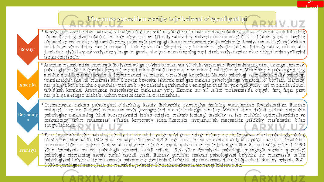 Muammo yuzasidan xorijiy tajribalarni o‘rganilganligi Rossiya • Rossiyada maktablarida psixologik faoliyatning maqsadi quyidagilardir: bolalar rivojlanishidagi muammolarning oldini olish; o’quvchilarning rivojlanishini uzluksiz o’rganish va ijtimoiylashuvning dolzarb muammolarini hal qilishda yordam berish; o’quvchilar, ota-onalar, o’qituvchilarning psixologik-pedagogik kompetensiyasini rivojlantirishdir. Rossiya maktablaridagi Maktab mediatsiya xizmatining asosiy maqsadi bolalar va o&#39;smirlarning har tomonlama rivojlanishi va ijtimoiylashuvi uchun, shu jumladan, qiyin hayotiy vaziyatlar yuzaga kelganda, shu jumladan ularning turli nizoli vaziyatlardan oson chiqib ketish yo’llarini ishlab chiqishdir. Amerika • Amerika maktablarida psixologik faoliyatni yo’lga qo’yish bundan yuz yil oldin yaratilgan. Rivojlanishning uzoq davriga qaramay, psixologik faoliyat ko&#39;rsatish jarayoni har yili takomillashib bormoqda va takomillashtirilmoqda. Maktablarda psixologlarining alohida o&#39;rni bor, ular maxsus ta&#39;lim xizmatlari va maktab o&#39;rtasidagi ko&#39;prikdir. Maktab psixologi va maktab amaliy psixologi (maslahatchi) ikki xil mutaxassisdir. Sinovda bevosita ishtirok etadigan maktab psixologlariga yetakchi rol beriladi, ularning natijalariga ko&#39;ra barcha o&#39;quvchilar ma&#39;lum bir yo&#39;nalishda qo&#39;shimcha treningdan o&#39;tadilar yoki &#34;inklyuziv&#34; ta&#39;lim oladilar. Shuni ta&#39;kidlash kerakki, Amerikada ixtisoslashgan maktablar yo&#39;q. Hamma bir xil ta&#39;lim muassasasida o&#39;qiydi, farq faqat past natijalarga erishgan talabalar uchun maxsus dasturlarni tanlashda. ; Germaniy a • Germaniyada maktab psixologlari o&#39;zlarining kasbiy faoliyatida psixologiya fanining yutuqlaridan foydalanadilar. Bundan tashqari, ular o&#39;z faoliyati uchun ma&#39;naviy javobgarlikni o&#39;z zimmalariga oladilar. Maktab bilan tizimli ishlash doirasida psixologlar maktabning ichki konsepsiyasini ishlab chiqish, maktab ichidagi tashkiliy va ish muhitini optimallashtirish va maktabning ta&#39;lim muassasasi sifatida korporativ identifikatorini rivojlantirish maqsadida tashkiliy maslahatlar bilan shug&#39;ullanadilar. ; Fransiya • Fransiya maktablarida psixologik faoliyat ancha oldin yo’lga qo’yilgan. Tarixga e’tibor bersak, fransuz maktab psixologiyasining otasi Alfred Bine bo‘lib, 1905 yilda Fransiya ta’lim vazirligi Binega umumiy dastur bo‘yicha o‘qiy olmaydigan bolalarni tekshirish muammosi bilan murojaat qiladi va shu aqliy taraqqiyotda orqada qolgan bolalarni ajratadigan Bine-Simon testi yaratiladi. 1990 yilda Fransiyada maktab psixologik xizmati tashkil etiladi. 1970 yilda Fransiyada psixologik-pedagogik yordam guruhlari psixologik xizmatning asosiy turini tashkil etadi. Bunday guruhlar maktab psixologiyasi bo‘yicha bir mutaxassis, ta’lim psixologiyasi bo‘yicha bir mutaxassis, psixomotor rivojlanishi bo‘yicha bir mutaxassisni o‘z ichiga oladi. Bunday brigada 800- 1000 o‘quvchiga xizmat qiladi, bir maktabda joylashib, bir necha maktabda xizmat qilishi mumkin. 5- slayd 