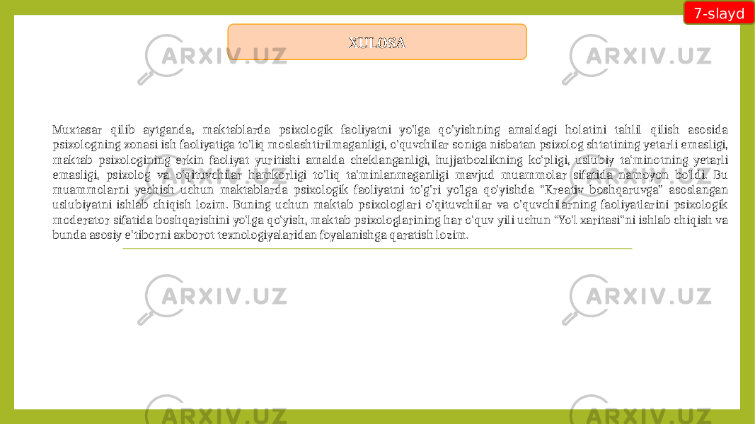 Muxtasar qilib aytganda, maktablarda psixologik faoliyatni yo’lga qo’yishning amaldagi holatini tahlil qilish asosida psixologning xonasi ish faoliyatiga to’liq moslashtirilmaganligi, o’quvchilar soniga nisbatan psixolog shtatining yetarli emasligi, maktab psixologining erkin faoliyat yuritishi amalda cheklanganligi, hujjatbozlikning ko’pligi, uslubiy ta’minotning yetarli emasligi, psixolog va o’qituvchilar hamkorligi to’liq ta’minlanmaganligi mavjud muammolar sifatida namoyon bo’ldi. Bu muammolarni yechish uchun maktablarda psixologik faoliyatni to’g’ri yo’lga qo’yishda “Kreativ boshqaruvga” asoslangan uslubiyatni ishlab chiqish lozim. Buning uchun maktab psixologlari o’qituvchilar va o’quvchilarning faoliyatlarini psixologik moderator sifatida boshqarishini yo’lga qo’yish, maktab psixologlarining har o’quv yili uchun “Yo’l xaritasi”ni ishlab chiqish va bunda asosiy e’tiborni axborot texnologiyalaridan foyalanishga qaratish lozim. 7-slayd XULOSA 