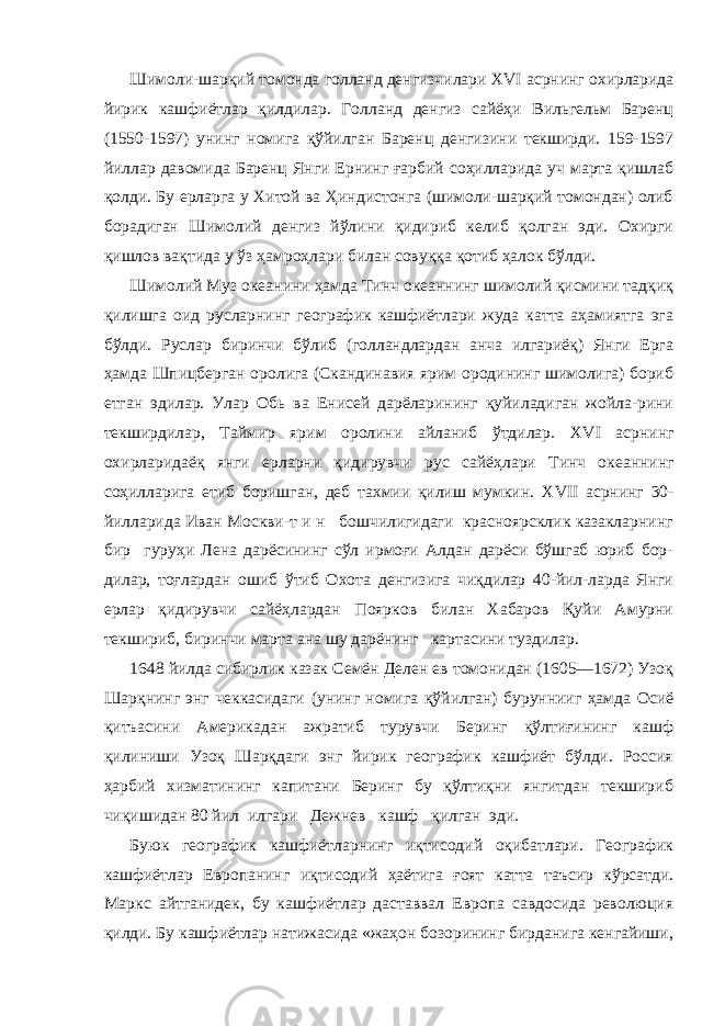 Шимоли-шарқий томонда голланд денгизчилари XVI асрнинг охирларида йирик кашфиётлар қилдилар. Голланд денгиз сайёҳи Вильгельм Баренц (1550-1597) унинг номига қўйилган Баренц денгизини текширди. 159-1597 йиллар давомида Баренц Янги Ернинг ғарбий соҳилларида уч марта қишлаб қолди. Бу ерларга у Хитой ва Ҳиндистонга (шимоли-шарқий томондан) олиб борадиган Шимолий денгиз йўлини қидириб келиб қолган эди. Охирги қишлов вақтида у ўз ҳамроҳлари билан совуққа қотиб ҳалок бўлди. Шимолий Муз океанини ҳамда Тинч океаннинг шимолий қисмини тадқиқ қилишга оид русларнинг географик кашфиётлари жуда катта аҳамиятга эга бўлди. Руслар биринчи бўлиб (голландлардан анча илгариёқ) Янги Ерга ҳамда Шпицберган оролига (Скандинавия ярим ородининг шимолига) бориб етган эдилар. Улар Обь ва Енисей дарёларининг қуйиладиган жойла-рини текширдилар, Таймир ярим оролини айланиб ўтдилар. XVI асрнинг охирларидаёқ янги ерларни қидирувчи рус сайёҳ лари Тинч океаннинг соҳилларига етиб боришган, деб тахмии қилиш мумкин. XVII асрнинг 30- йилларида Иван Москви-т и н бошчилигидаги красноярсклик казакларнинг бир гуруҳи Лена дарёсининг сўл ирмоғи Алдан дарёси бўшгаб юриб бор- дилар, тоғлардан ошиб ўтиб Охота денгизига чиқдилар 40-йил-ларда Янги ерлар қидирувчи сайёҳлардан Поярков билан Хабаров Қуйи Амурни текшириб, биринчи марта ана шу дарёнинг картасини туздилар. 1648 йилда сибирлик казак Семён Делен ев томонидан (1605—1672) Узоқ Шарқнинг энг чеккасидаги (унинг номига қў йилган) буруннииг ҳамда Осиё қитъасини Америкадан ажратиб турувчи Беринг қўлтиғининг кашф қилиниши Узоқ Шарқдаги энг йирик географик кашфиёт бўлди. Россия ҳарбий хизматининг капитани Беринг бу қўлтиқни янгитдан текшириб чиқишидан 80 йил илгари Дежнев кашф қилган эди. Буюк географик кашфиётларнинг иқтисодий оқибатлари. Географик кашфиётлар Европанинг иқтисодий ҳаётига ғоят кат та таъсир кўрсатди. Маркс айтганидек, бу кашфиётлар даставвал Европа савдосида революция қилди. Бу кашфиётлар натижасида «жаҳон бозорининг бирданига кенгайиши, 