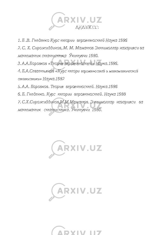 АДАБИЕТ  1. Б .В. Гнеденко Курс теории вероятностей Наука 1986 2. С. Х. Сирожиддинов М. М. Маматов Эхтимоллар назарияси ва математик статистика Ўкитувчи 1980. 3. А.А.Боровков «Теория вероятностей» Наука.1986. 4. Б.А.Севаетьянов «Курс теори вероятностей и математической статистики » Наука.1982 5. А  А  Боровков  Теория вероятностей. Наука  1986 6. Б  Гнеденко  Курс теории вероятностей  Наука 1988 7. С  Х  Сирожиддинов,М  М  Маматов  Эхтимоллар назарияси ва математик статистика  Ўкитувчи 1980  