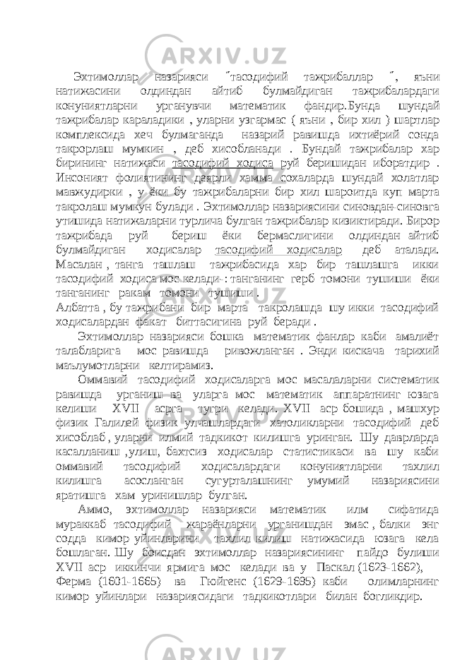 Эхтимоллар назарияси  тасодифий тажрибаллар  яъни натижасини олдиндан айтиб булмайдиган тажрибалардаги конуниятларни урганувчи математик фандир  Бунда шундай тажрибалар караладики  уларни узгармас ( яъни  бир хил ) шартлар комплексида хеч булмаганда назарий равишда ихтиёрий сонда такрорлаш мумкин  деб хисобланади  Бундай тажрибалар хар бирининг натижаси тасодифий ходиса руй беришидан иборатдир  Инсоният фолиятининг деярли хамма сохаларда шундай холатлар мавжудирки  у ёки бу тажрибаларни бир хил шароитда куп марта такролаш мумкун булади  Эхтимоллар назариясини синовдан-синовга утишида натижаларни турлича булган тажрибалар кизиктиради. Бирор тажрибада руй бериш ёки бермаслигини олдиндан айтиб булмайдиган ходисалар тасодифий ходисалар деб аталади. Масалан , танга ташлаш тажрибасида хар бир ташлашга икки тасодифий ходиса мос келади-  танганинг герб томони тушиши ёки танганинг ракам томони тушиши . Албатта , бу тажрибани бир марта такролашда шу икки тасодифий ходисалардан факат биттасигина руй беради . Эхтимоллар назарияси бошка математик фанлар каби амалиёт талабларига мос равишда ривожланган . Энди кискача тарихий маълумотларни келтирамиз. Оммавий тасодифий ходисаларга мос масалаларни систематик равишда урганиш ва уларга мос математик аппаратнинг юзага келиши XVII асрга тугри келади. XVII аср бошида , машхур физик Галилей физик улчашлардаги хатоликларни тасодифий деб хисоблаб , уларни илмий тадкикот килишга уринган. Шу даврларда касалланиш ,улиш, бахтсиз ходисалар статистикаси ва шу каби оммавий тасодифий ходисалардаги конуниятларни тахлил килишга асосланган сугурталашнинг умумий назариясини яратишга хам уринишлар булган. Аммо, эхтимоллар назарияси математик илм сифатида мураккаб тасодифий жараёнларни урганишдан эмас , балки энг содда кимор уйинларини тахлил килиш натижасида юзага кела бошлаган. Шу боисдан эхтимоллар назариясининг пайдо булиши XVII аср иккинчи ярмига мос келади ва у Паскал (1623-1662), Ферма (1601-1665) ва Гюйгенс (1629-1695) каби олимларнинг кимор уйинлари назариясидаги тадкикотлари билан богликдир. 