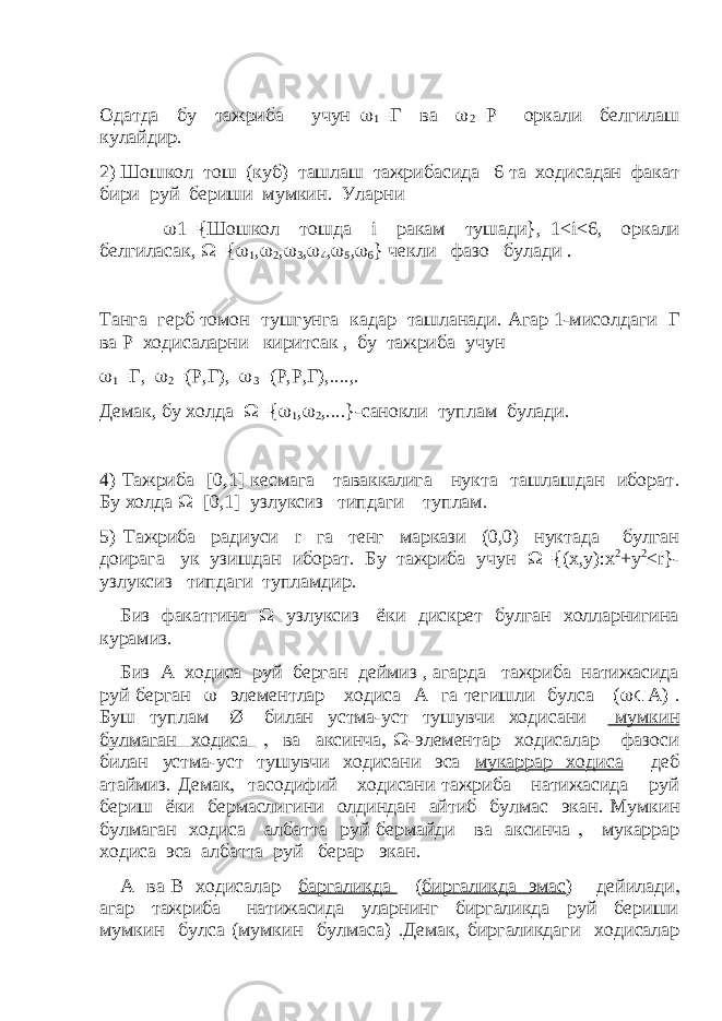 Одатда бу тажриба учун  1 =Г ва  2 =Р оркали белгилаш кулайдир  2) Шошкол тош (куб) ташлаш тажрибасида 6 та ходисадан факат бири руй бериши мумкин  Уларни  1={Шошкол тошда i ракам тушади}, 1≤ i ≤6, оркали белгиласак,  ={  1 ,  2 ,  3 ,  4 ,  5 ,  6 } чекли фазо булади . Танга герб томон тушгунга кадар ташланади  Агар 1-мисолдаги Г ва Р ходисаларни киритсак , бу тажриба учун  1 =Г,  2 =(Р,Г),  3 =(Р,Р,Г),  ,  Демак, бу холда  ={  1 ,  2 ,  }-санокли туплам булади  4) Тажриба [0,1] кесмага таваккалига нукта ташлашдан иборат  Бу холда  =[0,1] узлуксиз типдаги туплам  5) Тажриба радиуси r га тенг маркази (0,0) нуктада булган доирага ук узишдан иборат  Бу тажриба учун  ={( x , y ): x 2 + y 2 ≤ r }- узлуксиз типдаги тупламдир  Биз факатгина  узлуксиз ёки дискрет булган холларнигина курамиз  Биз А ходиса руй берган деймиз , агарда тажриба натижасида руй берган  элементлар ходиса А га тегишли булса (  А)  Буш туплам Ø билан устма-уст тушувчи ходисани мумкин булмаган ходиса  ва аксинча   -элементар ходисалар фазоси билан устма-уст тушувчи ходисани эса мукаррар ходиса деб атаймиз  Демак  тасодифий ходисани тажриба натижасида руй бериш ёки бермаслигини олдиндан айтиб булмас экан  Мумкин булмаган ходиса албатта руй бермайди ва аксинча  мукаррар ходиса эса албатта руй берар экан  А ва В ходисалар баргаликда ( биргаликда эмас ) дейилади  агар тажриба натижасида уларнинг биргаликда руй бериши мумкин булса (мумкин булмаса)  Демак, биргаликдаги ходисалар 