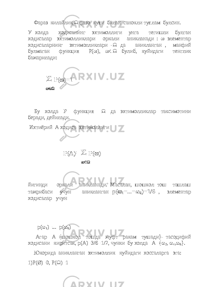 Фараз килайлик,  фазо купи билан санокли туплам булсин  У холда ходисанинг эхтимоллиги унга тегишли булган ходисалар эхтимолликлари оркали аникланади :  элементар ходисаларнинг эхтимолликлари -  да аникланган , манфий булмаган функция Р(  ),  булиб, куйидаги тенглик бажарилади: Σ Р(  )=1  Бу холда Р функция  да эхтимолликлар таксимотини беради, дейилади  Ихтиёрий А ходиса эхтимоллиги Р(А) =Σ Р(  )  йигинди оркали аникланади. Масалан, шошкол тош ташлаш тажрибаси учун аникланган p (  1 =...= ω 6 )=1/6 , элементар ходисалар учун p ( ω 1 )=...= p ( ω 6 ) Агар А={шошкол тошда жуфт ракам тушади}- тасодифий ходисани киритсак, р(А)=3/6=1/2, чунки бу холда А={ω 2 , ω 4 ,ω 6 }. Юкорида аникланган эхтимоллик куйидаги хоссаларга эга: 1)P(Ø)=0, P(Ω)=1 