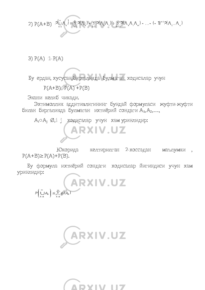 2) P(A+B)=           n 1 1n llk m l k lk l k n 1k k n 1k k A... A P 1 ... A A A P A A P A P A P                 3) P(A)=1-P(A) Бу ердан, хусусан,биргаликда булмаган ходисалар учун Р(А+В)=Р(А) +Р(В) Экани келиб чикади. Эхтимоллик аддитивлигининг бундай формуласи жуфти-жуфти билан биргаликда булмаган ихтиёрий сондаги А 1 ,А 2 ,…, A i ● A j =Ø, i = j ходисалар учун хам уринлидир: Юкорида келтирилган 2-хоссадан маълумки , Р(А+В)  Р(А)+Р(В). Бу формула ихтиёрий сондаги ходисалар йигиндиси учун хам уринлидир:            1 1 k k k k A p A P  