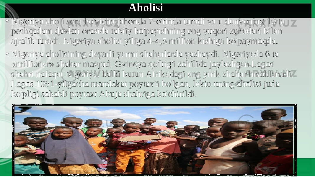 Aholisi • Nigeriya aholi soni bo&#39;yicha jahonda 7-o&#39;rinda turadi va u dunyoning 10 ta peshqadam davlati orasida tabiiy ko&#39;payishning eng yuqori sur&#39;atlari bilan ajralib turadi. Nigeriya aholisi yiliga 4-4,5 million kishiga ko&#39;paymoqda. • Nigeriya aholisining deyarli yarmi shaharlarda yashaydi. Nigeriyada 6 ta «millioner» shahar mavjud. Gvineya qo&#39;ltig&#39;i sohilida joylashgan Lagos shahri nafaqat Nigeriya, balki butun Afrikadagi eng yirik shahar hisoblanadi. Lagos 1991-yilgacha mamlakat poytaxti bo&#39;lgan, lekin uning aholisi juda ko&#39;pligi sababli poytaxt Abuja shahriga ko&#39;chirildi. 