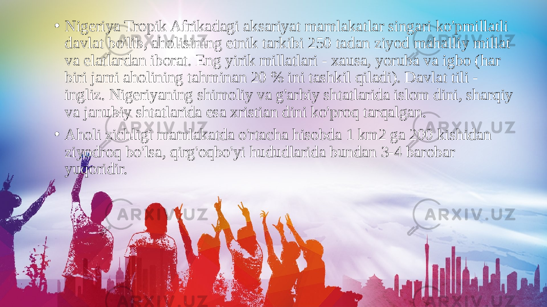 • Nigeriya Tropik Afrikadagi aksariyat mamlakatlar singari ko&#39;pmillatli davlat bo&#39;lib, aholisining etnik tarkibi 250 tadan ziyod mahalliy millat va elatlardan iborat. Eng yirik millatlari - xausa, yoruba va igbo (har biri jami aholining tahminan 20 % ini tashkil qiladi). Davlat tili - ingliz. Nigeriyaning shimoliy va g&#39;arbiy shtatlarida islom dini, sharqiy va janubiy shtatlarida esa xristian dini ko&#39;proq tarqalgan. • Aholi zichligi mamlakatda o&#39;rtacha hisobda 1 km2 ga 200 kishidan ziyodroq bo&#39;lsa, qirg&#39;oqbo&#39;yi hududlarida bundan 3-4 barobar yuqoridir. 