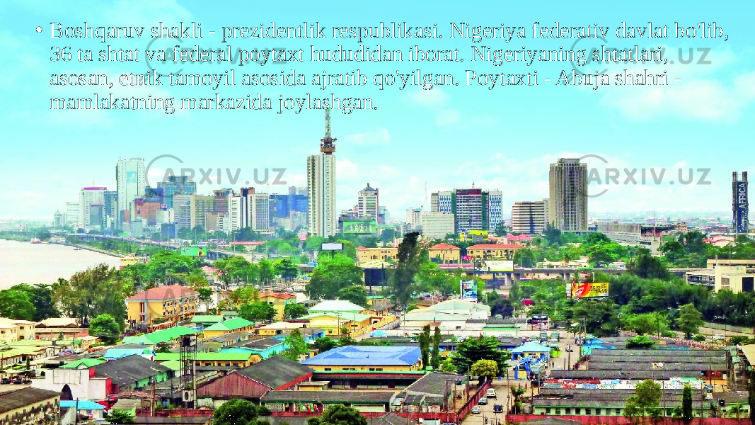 • Boshqaruv shakli - prezidentlik respublikasi. Nigeriya federativ davlat bo&#39;lib, 36 ta shtat va federal poytaxt hududidan iborat. Nigeriyaning shtatlari, asosan, etnik tamoyil asosida ajratib qo&#39;yilgan. Poytaxti - Abuja shahri - mamlakatning markazida joylashgan. 