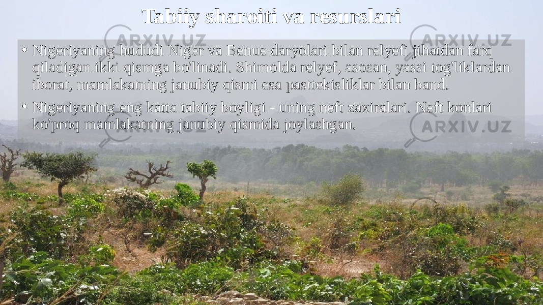 Tabiiy sharoiti va resurslari • Nigeriyaning hududi Niger va Benue daryolari bilan relyefi jihatdan farq qiladigan ikki qismga bo&#39;linadi. Shimolda relyef, asosan, yassi tog&#39;liklardan iborat, mamlakatning janubiy qismi esa pasttekisliklar bilan band. • Nigeriyaning eng katta tabiiy boyligi - uning neft zaxiralari. Neft konlari ko&#39;proq mamlakatning janubiy qismida joylashgan. 