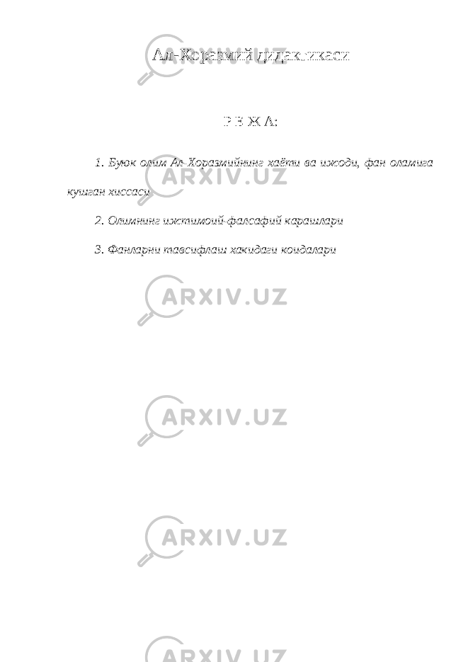 Ал-Хоразмий дидактикаси Р Е Ж А: 1. Буюк олим Ал-Хоразмийнинг хаёти ва ижоди, фан оламига кушган хиссаси 2. Олимнинг ижтимоий-фалсафий карашлари 3. Фанларни тавсифлаш хакидаги коидалари 