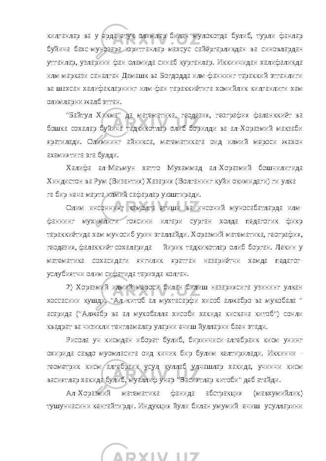 килганлар ва у ерда етук олимлар билан мулокотда булиб, турли фанлар буйича бахс-мунозара юритганлар махсус сайёргарликдан ва синовлардан утганлар, узларини фан оламида синаб курганлар. Иккинчидан халифаликда илм маркази саналган Дамашк ва Богдодда илм-фаннинг тараккий этганлиги ва шахсан халифакларнинг илм-фан тараккиётига хомийлик килганлиги хам олимларни жалб этган. &#34;Байтул Хикма&#34; да математика, геодезия, география фаланккиёт ва бошка сохалар буйича тадкикотлар олиб борилди ва ал-Хоразмий макзаби яратилади. Олимнинг айникса, математикага оид илмий мероси жахон ахамиятига эга булди. Халифа ал-Маъмун хатто Мухаммад ал-Хоразмий бошчилигида Хиндистон ва Рум (Византия) Хазария (Волганинг куйи окимидаги) ги улка га бир неча марта илмий сафарлар уюштиради. Олим инсоннинг камолга етиши ва инсоний муносабатларда илм- фаннинг мухимлиги гоясини илгари сурган холда педагогик фикр тараккиётида хам муносиб урин эгаллайди. Хоразмий математика, география, геодезия, фалаккиёт сохаларида йирик тадкикотлар олиб борган. Лекин у математика сохасидаги янгилик яратган назариётчи хамда педагог- услубиятчи олим сифатида тарихда колган. 2) Хоразмий илмий мероси билан билиш назариясига узининг улкан хоссасини кушди. &#34;Ал китоб ал мухтасарфи хисоб алжабро ва мукобала &#34; асарида (&#34;Алжабр ва ал мукобалла хисоби хакида кискача китоб&#34;) сонли квадрат ва чизикли тенгламалар уларни ечиш йулларни баен этади. Рисола уч кисмдан иборат булиб, биринчиси-алгебраик кисм унинг охирида савдо муомласига оид кичик бир булим келтирилади. Иккинчи - геометрик кисм алгебраик усул куллаб улчашлар хакида, учинчи кисм васиятлар хакида булиб, муаллиф унар &#34;Васиятлар китоби&#34; деб атайди. Ал-Хоразмий математика фанида абстракция (мавхумийлик) тушунчасини кенгайтирди. Индукция йули билан умумий ечиш усулларини 